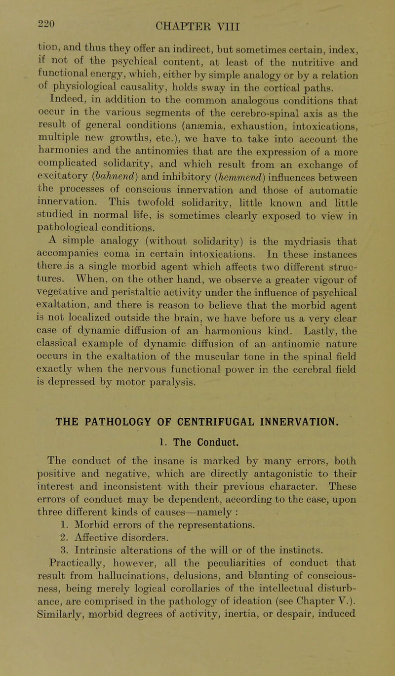 tion, and thus they offer an indirect, but sometimes certain, index, if not of the psychical content, at least of the nutritive and functional energy, which, either by simple analogy or by a relation of physiological causality, holds sway in the cortical paths. Indeed, in addition to the common analogous conditions that occur in the various segments of the cerebro-spinal axis as the result of general conditions (anaemia, exhaustion, intoxications, multiple new growths, etc.), we have ta take into account the harmonies and the antinomies that are the expression of a more comphcated sohdarity, and which result from an exchange of excitatory (bahnend) and inhibitory {hemmend) influences between the processes of conscious innervation and those of automatic innervation. This twofold sohdarity, little known and httle studied in normal life, is sometimes clearly exposed to view in pathological conditions. A simple analogy (without sohdarity) is the mydriasis that accompanies coma in certain intoxications. In these instances there is a single morbid agent which affects two different struc- tures. When, on the other hand, we observe a greater vigour of vegetative and peristaltic activity under the influence of psychical exaltation, and there is reason to beheve that the morbid agent is not locahzed outside the brain, we have before us a very clear case of dynamic diffusion of an harmonious kind. Lastly, the classical example of dynamic diffusion of an antinomic nature occurs in the exaltation of the muscular tone in the spinal field exactly when the nervous functional power in the cerebral field is depressed by motor paralysis. THE PATHOLOGY OF CENTRIFUGAL INNERVATION. 1. The Conduct. The conduct of the insane is marked by many errors, both positive and negative, which are directly antagonistic to their interest and inconsistent with their previous character. These errors of conduct may be dependent, according to the case, upon three different kinds of causes—namely : 1. Morbid errors of the representations. 2. Affective disorders. 3. Intrinsic alterations of the will or of the instincts. Practically, however, all the pecuharities of conduct that result from hallucinations, delusions, and blunting of conscious- ness, being merely logical corollaries of the intellectual disturb- ance, are comprised in the pathology of ideation (see Chapter V.). Similarly, morbid degrees of activity, inertia, or despair, induced