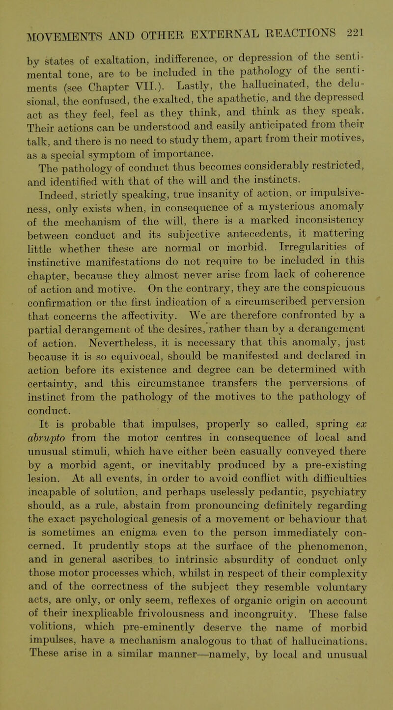 by states of exaltation, indifference, or depression of the senti- mental tone, are to be included in the pathology of the senti- ments (see Chapter VII.)- Lastly, the hallucinated, the delu- sional, the confused, the exalted, the apathetic, and the depressed act as they feel, feel as they think, and think as they speak. Their actions can be understood and easily anticipated from their talk, and there is no need to study them, apart from their motives, as a special symptom of importance. The pathology of conduct thus becomes considerably restricted, and identified with that of the will and the instincts. Indeed, strictly speaking, true insanity of action, or impulsive- ness, only exists when, in consequence of a mysterious anomaly of the mechanism of the will, there is a marked inconsistency between conduct and its subjective antecedents, it mattering httle whether these are normal or morbid. Irregularities of instinctive manifestations do not require to be included in this chapter, because they almost never arise from lack of coherence of action and motive. On the contrary, they are the conspicuous confirmation or the first indication of a circumscribed perversion that concerns the affectivity. We are therefore confronted by a partial derangement of the desires, rather than by a derangement of action. Nevertheless, it is necessary that this anomaly, just because it is so equivocal, should be manifested and declared in action before its existence and degree can be determined with, certainty, and this circumstance transfers the perversions of instinct from the pathology of the motives to the pathology of conduct. It is probable that impulses, properly so called, spring ex abrupto from the motor centres in consequence of local and unusual stimuli, which have either been casually conveyed there by a morbid agent, or inevitably produced by a pre-existing lesion. At all events, in order to avoid conflict with difficulties incapable of solution, and perhaps uselessly pedantic, psychiatry should, as a rule, abstain from pronouncing definitely regarding the exact psychological genesis of a movement or behaviour that is sometimes an enigma even to the person immediately con- cerned. It prudently stops at the surface of the phenomenon, and in general ascribes to intrinsic absurdity of conduct only those motor processes which, whilst in respect of their complexity and of the correctness of the subject they resemble voluntary acts, are only, or only seem, reflexes of organic origin on account of their inexplicable frivolousness and incongruity. These false voHtions, which pre-eminently deserve the name of morbid impulses, have a mechanism analogous to that of hallucinations. These arise in a similar manner—namely, by local and unusual