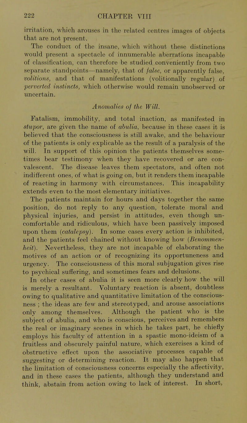 irritation, which arouses in the related centres images of objects that are not present. The conduct of the insane, which without these distinctions would present a spectacle of innumerable aberrations incapable of classification, can therefore be studied conveniently from two separate standpoints—namely, that of false, or apparently false, volitions, and that of manifestations (volitionally regular) of 'perverted instincts, which otherwise would remain unobserved or uncertain. Anomalies of the Will. Fatalism, immobility, and total inaction, as manifested in stupor, are given the name of abulia, because in these cases it is believed that the consciousness is still awake, and the behaviour of the patients is only explicable as the result of a paralysis of the will. In support of this opinion the patients themselves some- times bear testimony when they have recovered or are con- valescent. The disease leaves them spectators, and often not indifferent ones, of what is going on, but it renders them incapable of reacting in harmony with circumstances. This incapability extends even to the most elementary initiatives. The patients maintain for hours and days together the same position, do not reply to any question, tolerate moral and physical injuries, and persist in attitudes, even though un- comfortable and ridiculous, which have been passively imposed upon them {catalepsy). In some cases every action is inhibited, and the patients feel chained without knowing how {Benommen- heit). Nevertheless, they are not incapable of elaborating the motives of an action or of recognizing its opportuneness and urgency. The consciousness of this moral subjugation gives rise to psychical suffering, and sometimes fears and delusions. In other cases of abulia it is seen more clearly how the will is merely a resultant. Voluntary reaction is absent, doubtless owing to qualitative and quantitative limitation of the conscious- ness ; the ideas are few and stereotyped, and arouse associations only among themselves. Although the patient who is the subject of abulia, and who is conscious, perceives and remembers the real or imaginary scenes in which he takes part, he chiefly employs his faculty of attention in a spastic mono-ideism of a fruitless and obscurely painful nature, which exercises a kind of obstructive effect upon the associative processes capable of suggesting or determining reaction. It may also happen that the limitation of consciousness concerns especially the affectivity, and in these cases the patients, although they understand and think, abstain from action owing to lack of interest. In short,