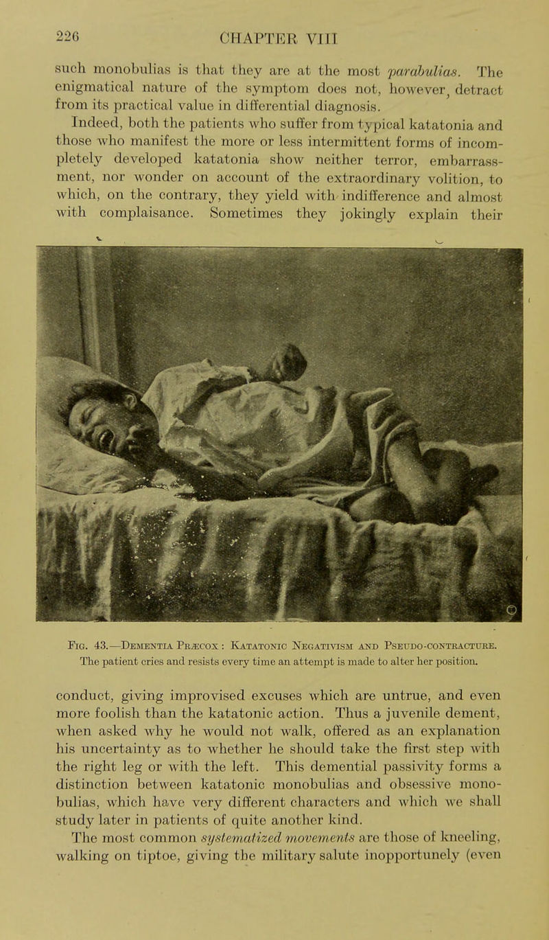 such monobiilicas is that they are at the most par abulias. The enigmatical nature of the symptom does not, however^ detract from its practical value in differential diagnosis. Indeed, both the patients who suffer from typical katatonia and those who manifest the more or less intermittent forms of incom- pletely developed katatonia show neither terror, embarrass- ment, nor wonder on account of the extraordinary volition, to which, on the contrary, they yield with indifference and almost Avith complaisance. Sometimes they jokingly explain their Fig. 43.—Deiientia Precox : Katatonic Negativism and Pseudo-contracture. The patient cries and resists every time an attempt is made to alter her position. conduct, giving improvised excuses which are untrue, and even more foolish than the katatonic action. Thus a juvenile dement, when asked why he would not walk, offered as an explanation his uncertainty as to whether he should take the first step with the right leg or with the left. This demential passivity forms a distinction between katatonic monobulias and obsessive mono- bulias, which have very different characters and Avhich we shall study later in patients of quite another kind. The most common systematized movements are those of kneeling, walking on tiptoe, giving the military salute inopportunely (even