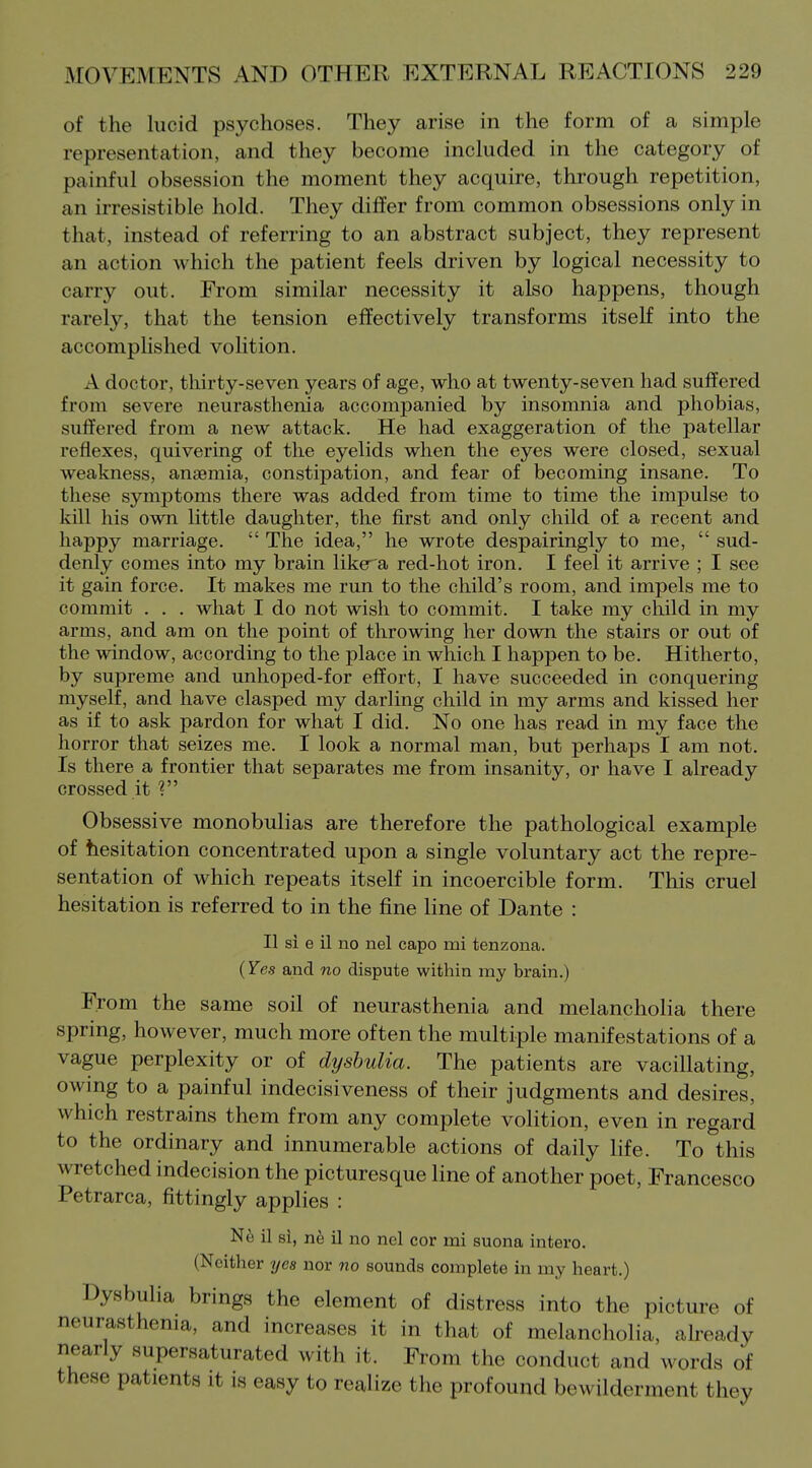 of the lucid psychoses. They arise in the form of a simple representation, and they become included in the category of painful obsession the moment they acquire, through repetition, an irresistible hold. They differ from common obsessions only in that, instead of referring to an abstract subject, they represent an action which the patient feels driven by logical necessity to carry out. From similar necessity it also happens, though rarely, that the tension effectively transforms itself into the accomplished volition. A doctor, thirty-seven years of age, who at twenty-seven had suffered from severe neurasthenia accompanied by insomnia and phobias, suffered from a new attack. He had exaggeration of the patellar reflexes, quivering of the eyelids when the eyes were closed, sexual weakness, anaemia, constipation, and fear of becoming insane. To these symptoms there was added from time to time the impulse to kill his own little daughter, the first and only child of a recent and happy marriage.  The idea, he wrote despairingly to me,  sud- denly comes into my brain like^a red-hot iron. I feel it arrive ; I see it gain force. It makes me run to the child's room, and impels me to commit . . . what I do not wish to commit. I take my child in my arms, and am on the point of throwing her down the stairs or out of the window, according to the place in which I happen to be. Hitherto, by supreme and unhoped-for effort, I have succeeded in conquering myself, and have clasped my darling child in my arms and kissed her as if to ask pardon for what I did. No one has read in my face the horror that seizes me. I look a normal man, but perhaps I am not. Is there a frontier that separates me from insanity, or have I already crossed it Obsessive monobulias are therefore the pathological example of hesitation concentrated upon a single voluntary act the repre- sentation of which repeats itself in incoercible form. This cruel hesitation is referred to in the fine line of Dante : II si e il no nel capo mi tenzona. (Yes and no dispute within my brain.) From the same soil of neurasthenia and melancholia there spring, however, much more often the multiple manifestations of a vague perplexity or of dyshulia. The patients are vacillating, owing to a painful indecisiveness of their judgments and desires, which restrains them from any complete volition, even in regard to the ordinary and innumerable actions of daily life. To this wretched indecision the picturesque line of another poet, Francesco Petrarca, fittingly applies : Ne il si, nh 11 no nel cor mi suona intero. (Neither rjes nor no sounds complete in my heart.) Dysbulia brings the element of distress into the picture of neurasthenia, and increases it in that of melancholia, already nearly supersaturated with it. From the conduct and words of these patients it is easy to realize the profound bewilderment they
