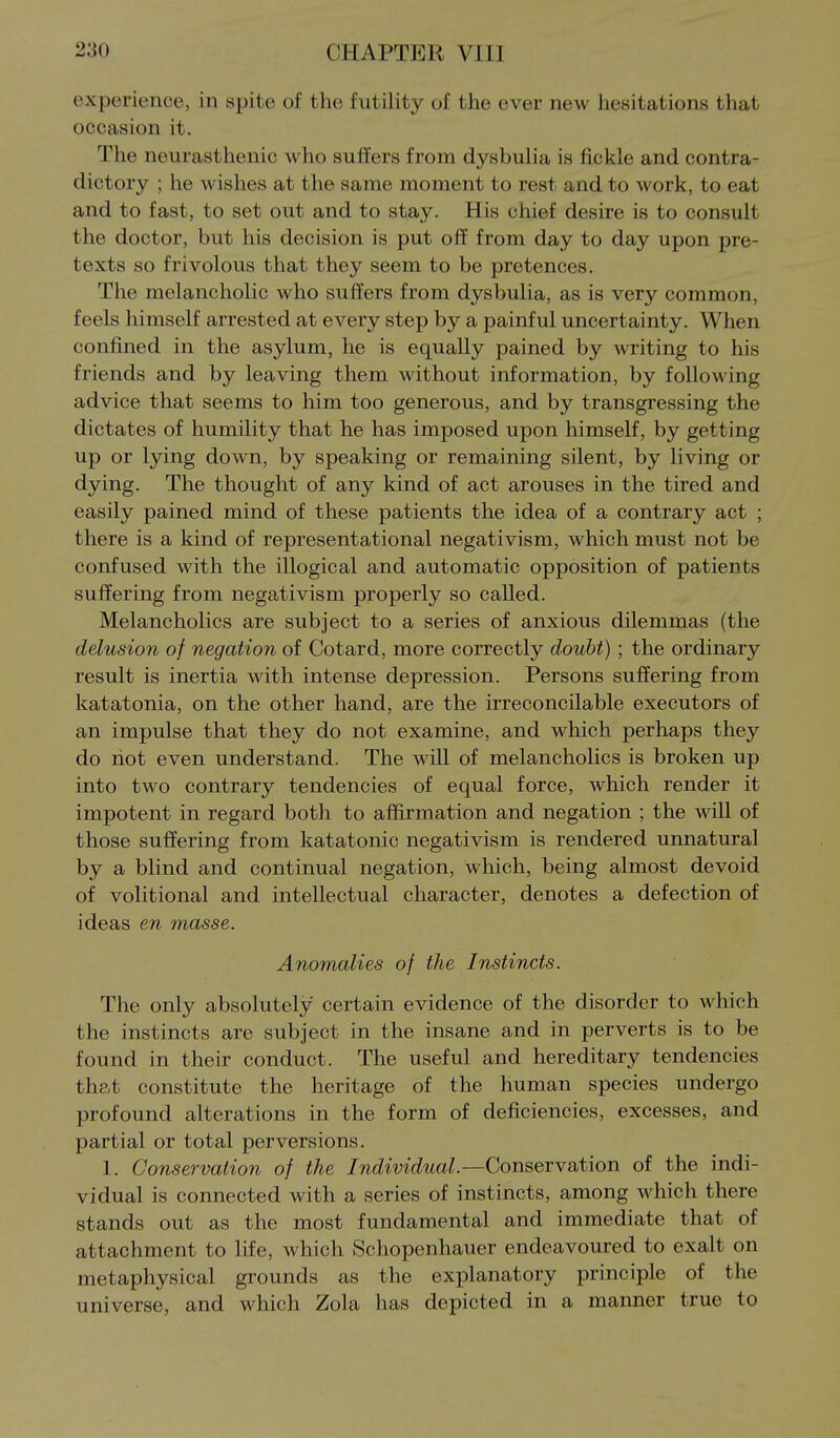 experience, in spite of the futility of the ever new hesitations that occasion it. The neurasthenic who suffers from dysbulia is fickle and contra- dictory ; he wishes at the same moment to rest and to work, to eat and to fast, to set out and to stay. His chief desire is to consult the doctor, but his decision is put off from day to day upon pre- texts so frivolous that they seem to be pretences. The melancholic who suffers from dysbulia, as is very common, feels himself arrested at every step by a painful uncertainty. When confined in the asylum, he is equally pained by writing to his friends and by leaving them without information, by following advice that seems to him too generous, and by transgressing the dictates of humility that he has imposed upon himself, by getting up or lying down, by speaking or remaining silent, by living or dying. The thought of any kind of act arouses in the tired and easily pained mind of these patients the idea of a contrary act ; there is a kind of representational negativism, which must not be confused with the illogical and automatic opposition of patients suffering from negativism properly so called. Melancholies are subject to a series of anxious dilemmas (the delusion of negation of Cotard, more correctly doubt) ; the ordinary result is inertia with intense depression. Persons suffering from katatonia, on the other hand, are the irreconcilable executors of an impulse that they do not examine, and which perhaps they do riot even understand. The will of melancholies is broken up into two contrary tendencies of equal force, which render it impotent in regard both to affirmation and negation ; the mil of those suffering from katatonic negativism is rendered unnatural by a blind and continual negation, which, being almost devoid of volitional and intellectual character, denotes a defection of ideas en masse. Anomalies of the Instincts. The only absolutely certain evidence of the disorder to which the instincts are subject in the insane and in perverts is to be found in their conduct. The useful and hereditary tendencies that constitute the heritage of the human species undergo profound alterations in the form of deficiencies, excesses, and partial or total perversions. 1. Conservation of the Individual.—Conservation of the indi- vidual is connected with a series of instincts, among which there stands out as the most fundamental and immediate that of attachment to life, which Schopenhauer endeavoured to exalt on metaphysical grounds as the explanatory principle of the universe, and which Zola has depicted in a manner true to