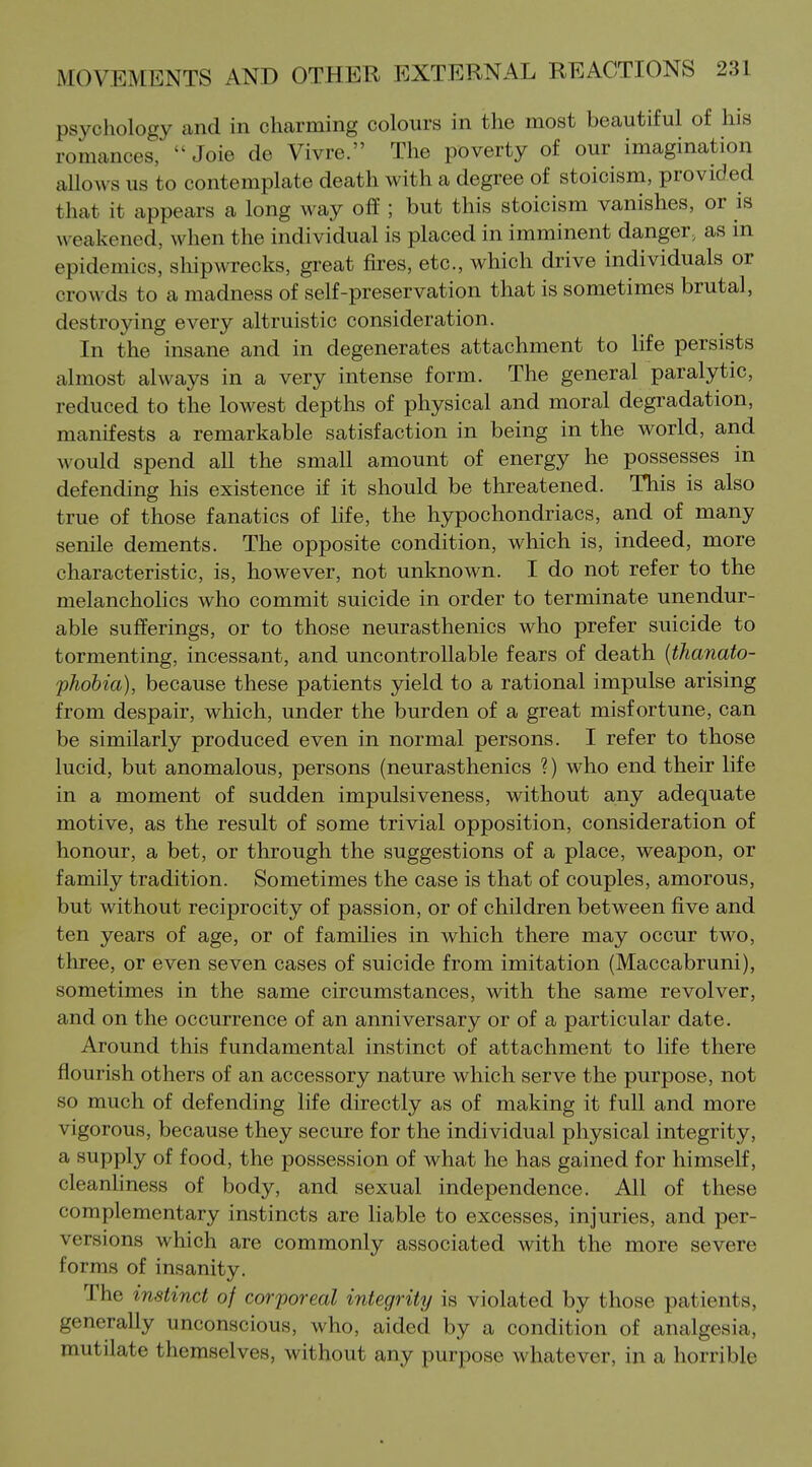 psychology and in charming colours in the most beautiful of his romances,  Joie de Vivre. The poverty of our imagination allows us to contemplate death with a degree of stoicism, provided that it appears a long way off; but this stoicism vanishes, or is weakened, when the individual is placed in imminent danger, as in epidemics, sliipwrecks, great fires, etc., which drive individuals or crowds to a madness of self-preservation that is sometimes brutal, destroying every altruistic consideration. In the insane and in degenerates attachment to life persists almost always in a very intense form. The general paralytic, reduced to the lowest depths of physical and moral degradation, manifests a remarkable satisfaction in being in the world, and would spend all the small amount of energy he possesses in defending his existence if it should be threatened. This is also true of those fanatics of life, the hypochondriacs, and of many senile dements. The opposite condition, which is, indeed, more characteristic, is, however, not unknown. I do not refer to the melancholies who commit suicide in order to terminate unendur- able sufferings, or to those neurasthenics who prefer suicide to tormenting, incessant, and uncontrollable fears of death {thanato- fhobia), because these patients yield to a rational impulse arising from despair, which, under the burden of a great misfortune, can be similarly produced even in normal persons. I refer to those lucid, but anomalous, persons (neurasthenics ?) who end their life in a moment of sudden impulsiveness, without any adequate motive, as the result of some trivial opposition, consideration of honour, a bet, or through the suggestions of a place, weapon, or family tradition. Sometimes the case is that of couples, amorous, but without reciprocity of passion, or of children between five and ten years of age, or of families in which there may occur two, three, or even seven cases of suicide from imitation (Maccabruni), sometimes in the same circumstances, with the same revolver, and on the occurrence of an anniversary or of a particular date. Around this fundamental instinct of attachment to life there flourish others of an accessory nature which serve the purpose, not so much of defending life directly as of making it full and more vigorous, because they secure for the individual physical integrity, a supply of food, the possession of what he has gained for himself, cleanhness of body, and sexual independence. All of these complementary instincts are liable to excesses, injuries, and per- versions which are commonly associated with the more severe forms of insanity. The instinct of corporeal integrity is violated by those patients, generally unconscious, who, aided by a condition of analgesia, mutilate themselves, without any purpose whatever, in a horrible