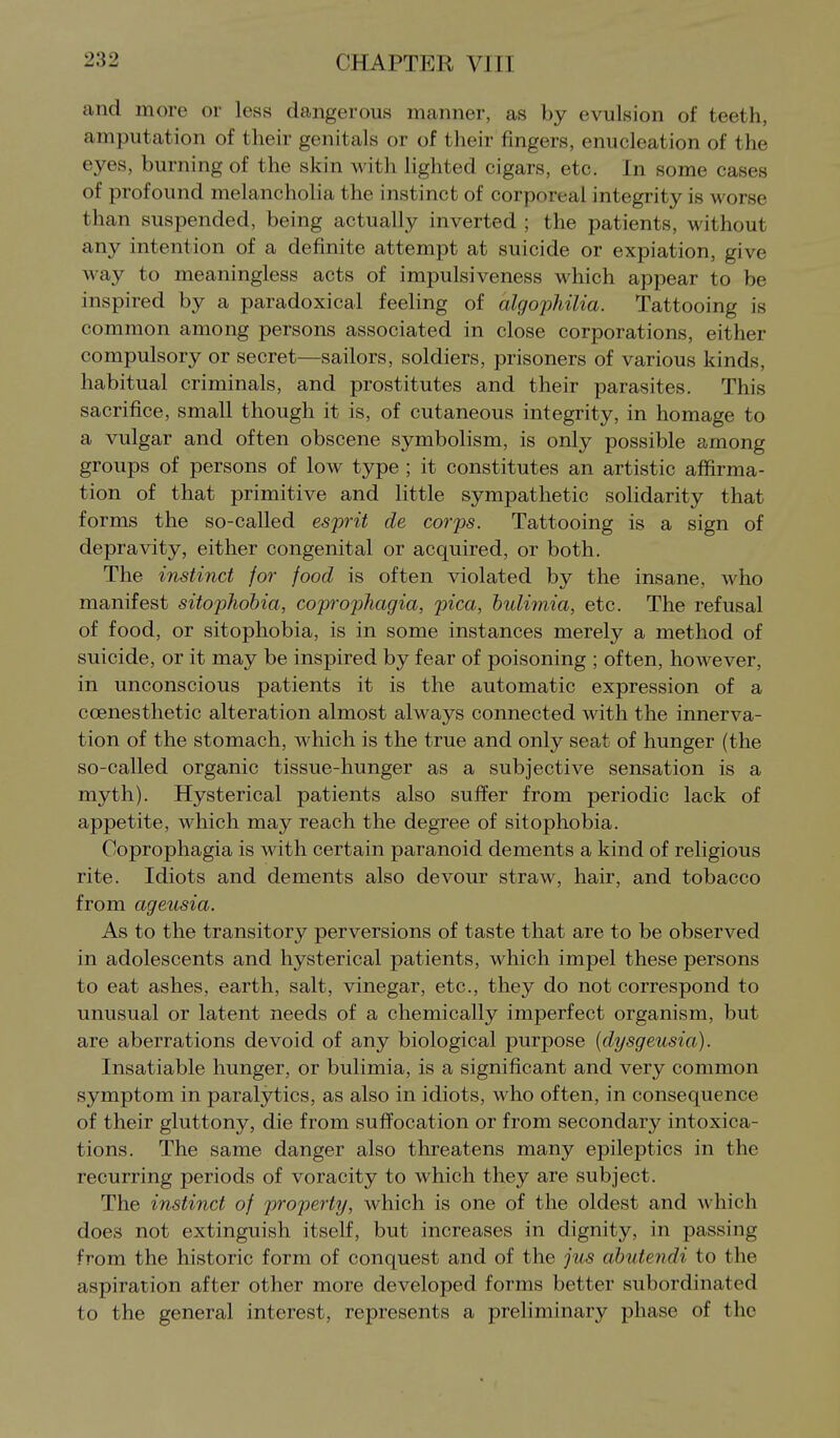 and more or less dangerous manner, as by evulsion of teeth, amputation of their genitals or of their fingers, enucleation of the eyes, burning of the skin with lighted cigars, etc. In some cases of profound melancholia the instinct of corporeal integrity is worse than suspended, being actually inverted ; the patients, without any intention of a definite attempt at suicide or expiation, give way to meaningless acts of impulsiveness which appear to be inspired by a paradoxical feeling of algophilia. Tattooing is common among persons associated in close corporations, either compulsory or secret—sailors, soldiers, prisoners of various kinds, habitual criminals, and prostitutes and their parasites. This sacrifice, small though it is, of cutaneous integrity, in homage to a vulgar and often obscene symbolism, is only possible among groups of persons of low type ; it constitutes an artistic affirma- tion of that primitive and little sympathetic solidarity that forms the so-called esprit de corps. Tattooing is a sign of depravity, either congenital or acquired, or both. The instinct for food is often violated by the insane, who manifest sitophobia, coprophagia, pica, bulimia, etc. The refusal of food, or sitophobia, is in some instances merely a method of suicide, or it may be inspired by fear of poisoning ; often, however, in unconscious patients it is the automatic expression of a coenesthetic alteration almost always connected with the innerva- tion of the stomach, which is the true and only seat of hunger (the so-called organic tissue-hunger as a subjective sensation is a myth). Hysterical patients also suffer from periodic lack of appetite, which may reach the degree of sitophobia. Coprophagia is with certain paranoid dements a kind of religious rite. Idiots and dements also devour straw, hair, and tobacco from ageusia. As to the transitory perversions of taste that are to be observed in adolescents and hysterical patients, which impel these persons to eat ashes, earth, salt, vinegar, etc., they do not correspond to unusual or latent needs of a chemically imperfect organism, but are aberrations devoid of any biological purpose [dysgeusia). Insatiable hunger, or bulimia, is a significant and very common symptom in paralytics, as also in idiots, who often, in consequence of their gluttony, die from suffocation or from secondary intoxica- tions. The same danger also threatens many epileptics in the recurring periods of voracity to which they are subject. The instinct of property, which is one of the oldest and which does not extinguish itself, but increases in dignity, in passing from the historic form of conquest and of the jus abutendi to the aspiration after other more developed forms better subordinated to the general interest, represents a preliminary phase of the