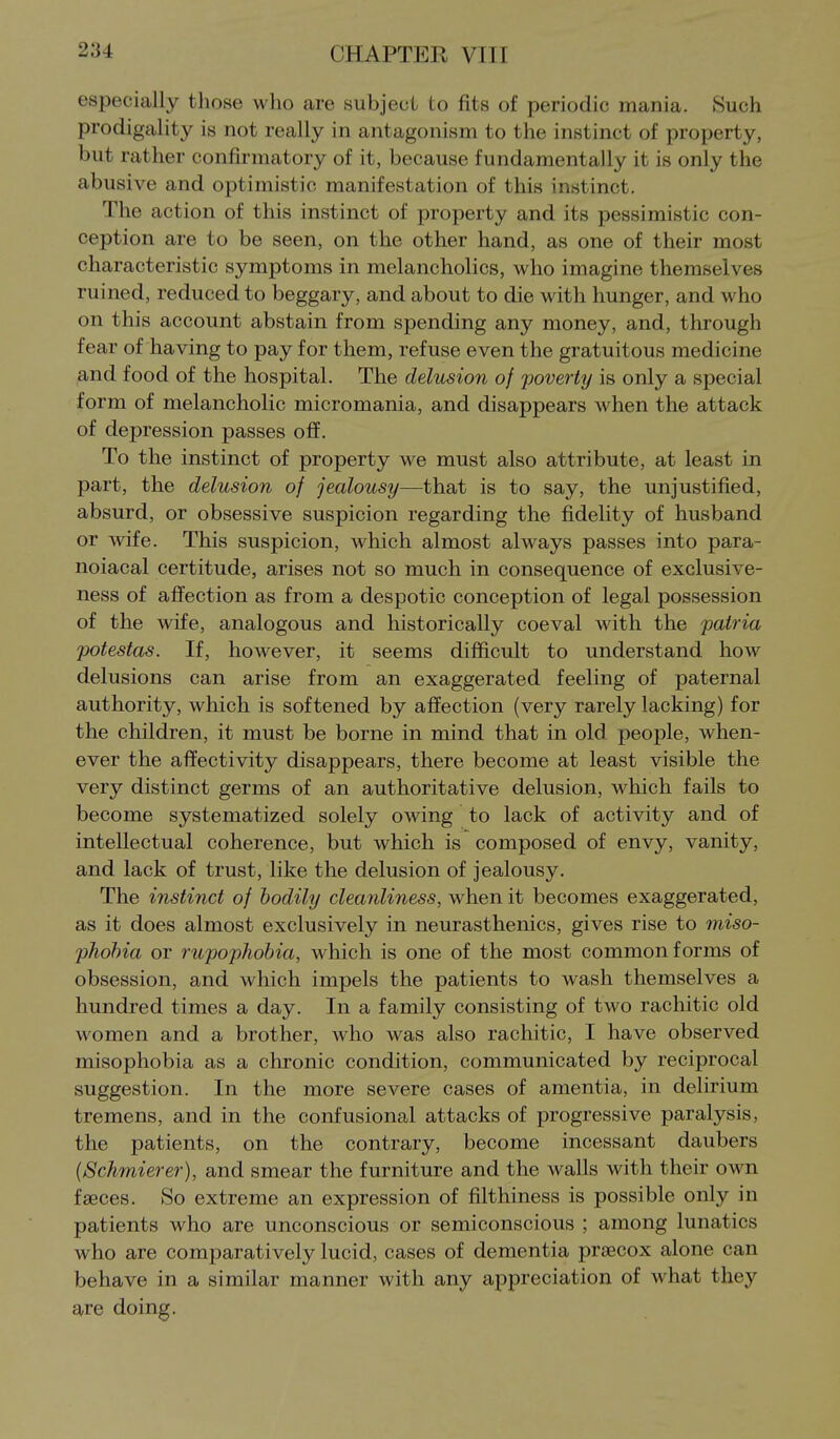 especially those who are subject to fits of periodic mania. Such prodigality is not really in antagonism to the instinct of property, but rather confirmatory of it, because fundamentally it is only the abusive and optimistic manifestation of this instinct. The action of this instinct of property and its pessimistic con- ception are to be seen, on the other hand, as one of their most characteristic symptoms in melancholies, who imagine themselves ruined, reduced to beggary, and about to die with hunger, and who on this account abstain from spending any money, and, through fear of having to pay for them, refuse even the gratuitous medicine and food of the hospital. The delusion of poverty is only a special form of melancholic micromania, and disappears when the attack of depression passes off. To the instinct of property we must also attribute, at least in part, the delusion of jealousy—that is to say, the unjustified, absurd, or obsessive suspicion regarding the fidelity of husband or wife. This suspicion, which almost always passes into para- noiacal certitude, arises not so much in consequence of exclusive- ness of affection as from a despotic conception of legal possession of the wife, analogous and historically coeval with the patria potestas. If, however, it seems difficult to understand how delusions can arise from an exaggerated feeling of paternal authority, which is softened by affection (very rarely lacking) for the children, it must be borne in mind that in old people, when- ever the affectivity disappears, there become at least visible the very distinct germs of an authoritative delusion, which fails to become systematized solely owing to lack of activity and of intellectual coherence, but which is composed of envy, vanity, and lack of trust, like the delusion of jealousy. The instinct of bodily cleanliness, when it becomes exaggerated, as it does almost exclusively in neurasthenics, gives rise to miso- jjhohia or rupophobia, which is one of the most common forms of obsession, and which impels the patients to wash themselves a hundred times a day. In a family consisting of two rachitic old women and a brother, who was also rachitic, I have observed misophob chronic condition, communicated by reciprocal suggestion. In the more severe cases of amentia, in delirium tremens, and in the confusional attacks of progressive paralysis, the patients, on the contrary, become incessant daubers (Schmierer), and smear the furniture and the walls with their own faeces. So extreme an expression of filtliiness is possible only in patients who are unconscious or semiconscious ; among lunatics who are comparatively lucid, cases of dementia prsecox alone can behave in a similar manner with any appreciation of what they are doing.
