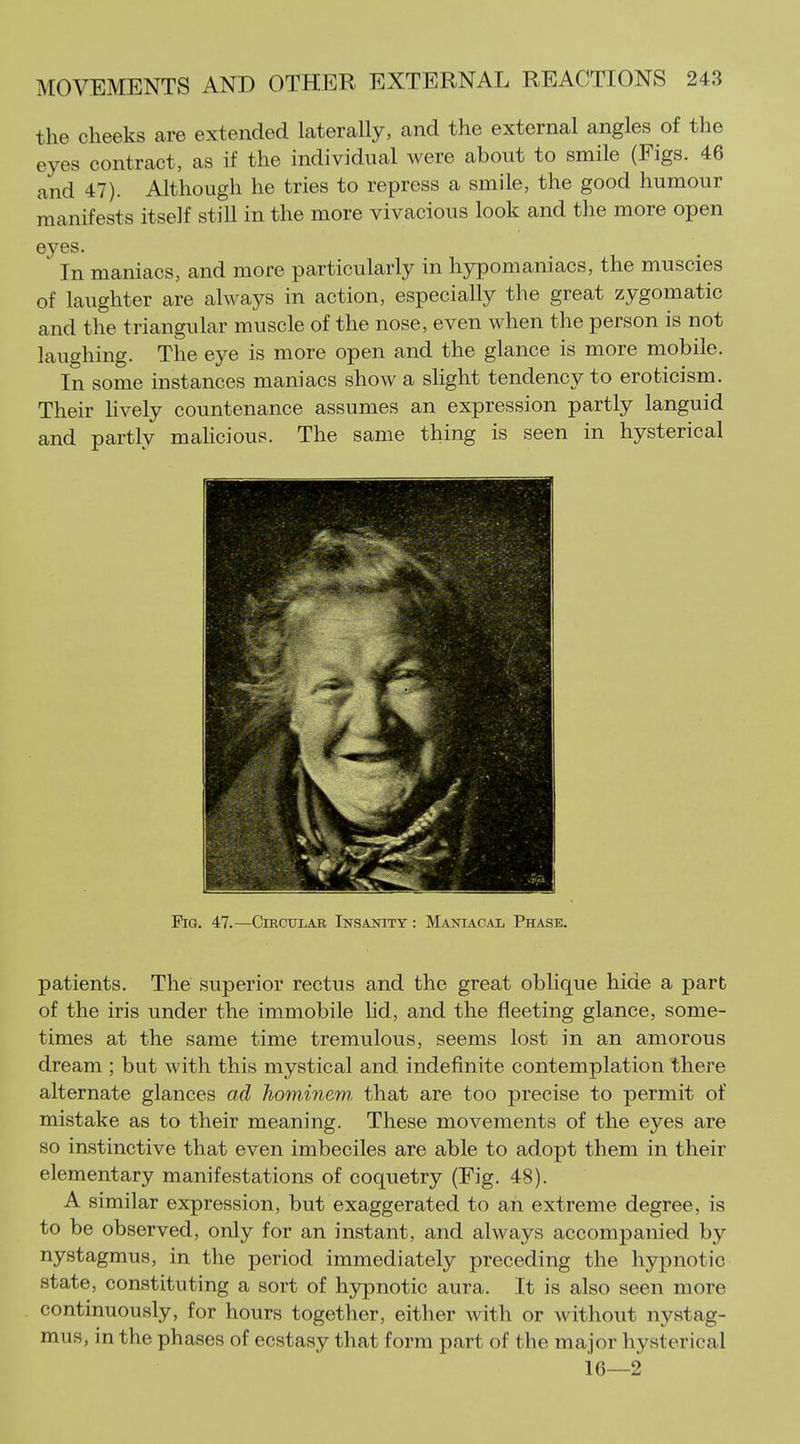 the cheeks are extended laterally, and the external angles of the eyes contract, as if the individual were about to smile (Figs. 46 and 47). Although he tries to repress a smile, the good humour manifests itself still in the more vivacious look and the more open eyes. In maniacs, and more particularly in hypomaniacs, the muscles of laughter are alwaj^s in action, especially the great zygomatic and the triangular muscle of the nose, even when the person is not laughing. The eye is more open and the glance is more mobile. In some instances maniacs show a slight tendency to eroticism. Their Hvely countenance assumes an expression partly languid and partly mahcious. The same thing is seen in hysterical EiG. 47.—Circular Insanity : Maniacal Phase. patients. The superior rectus and the great oblique hide a part of the iris under the immobile hd, and the fleeting glance, some- times at the same time tremulous, seems lost in an amorous dream ; but with this mystical and indefinite contemplation there alternate glances ad hominem that are too precise to permit of mistake as to their meaning. These movements of the eyes are so instinctive that even imbeciles are able to adopt them in their elementary manifestations of coquetry (Fig. 48). A similar expression, but exaggerated to an extreme degree, is to be observed, only for an instant, and always accompanied by nystagmus, in the period immediately preceding the hypnotic state, constituting a sort of hypnotic aura. It is also seen more continuously, for hours together, either with or without nystag- mus, in the phases of ecstasy that form part of the major hysterical ie—2