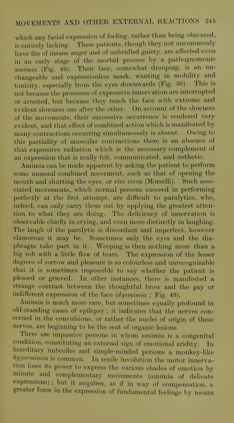which any facial expression of feehng, rather tlian being obscured, is entirely lacking. These patients, though they not uncommonly have fits of insane anger and of unbridled gaiety, are affected even in an early stage of the morbid process by a pathognomonic amiinia (Fig. 49). Their face, somewhat drooping, is an un- changeable and expressionless mask, wanting in mobihty and tonicity, especially from the eyes downwards (Fig. 50). This is not because the processes of expressive innervation are interrupted or arrested, but because they reach the face with extreme and evident slowness one after the other. On account of the slowness of the movements, their successive occurrence is rendered very evident, and that effect of combined action which is manifested by many contractions occurring simultaneously is absent. Owing to this partiahty of muscular contractions there is an absence of that expressive radiation which is the necessary complement of an expression that is really felt, communicated, and (esthetic. Amimia can be made apparent by asking the patient to perform some unusual combined movement, such as that of opening the mouth and shutting the eyes, or vice versa (Morselh). Such asso- ciated movements, which normal persons succeed in performing perfectly at the first attempt, are difficult to paralytics, who, indeed, can only carry them out by applying the greatest atten- tion to what they are doing. The deficiency of innervation is observable chiefl}/ in crying, and even more distinctly in laughing. The laugh of the paralytic is discordant and imperfect, however clamorous it may be. Sometimes only the eyes and the dia- phragm take part in it. Weeping is then nothing more than a big sob with a little flow of tears. The expression of the lesser degrees of sorrow and pleasure is so colourless and unrecognizable that it is sometimes impossible to say whether the patient is pleased or grieved. In other instances, there is manifested a strange contrast between the thoughtful brow and the gay or indifferent expression of the face {dysmimia ; Fig. 49). Amimia is much more rare, but sometimes equally profound in old-standing cases of epilepsy ; it indicates that the nerves con- cerned in the convulsions, or rather the nuclei of origin of these nerves, are beginning to be the seat of organic lesions. There are impassive persons in whom amimia is a congenital condition, constituting an external sign of emotional aridity. In hereditary imbeciles and simple-minded persons a monkey-like hijpermimia is common. In senile involution the motor innerva- tion loses its power to express the various shades of emotion by minute and complementary movements (amimia of dehcate expressions); but it acquires, as if in way of compensation, a greater force in the expression of fundamental feelings by means