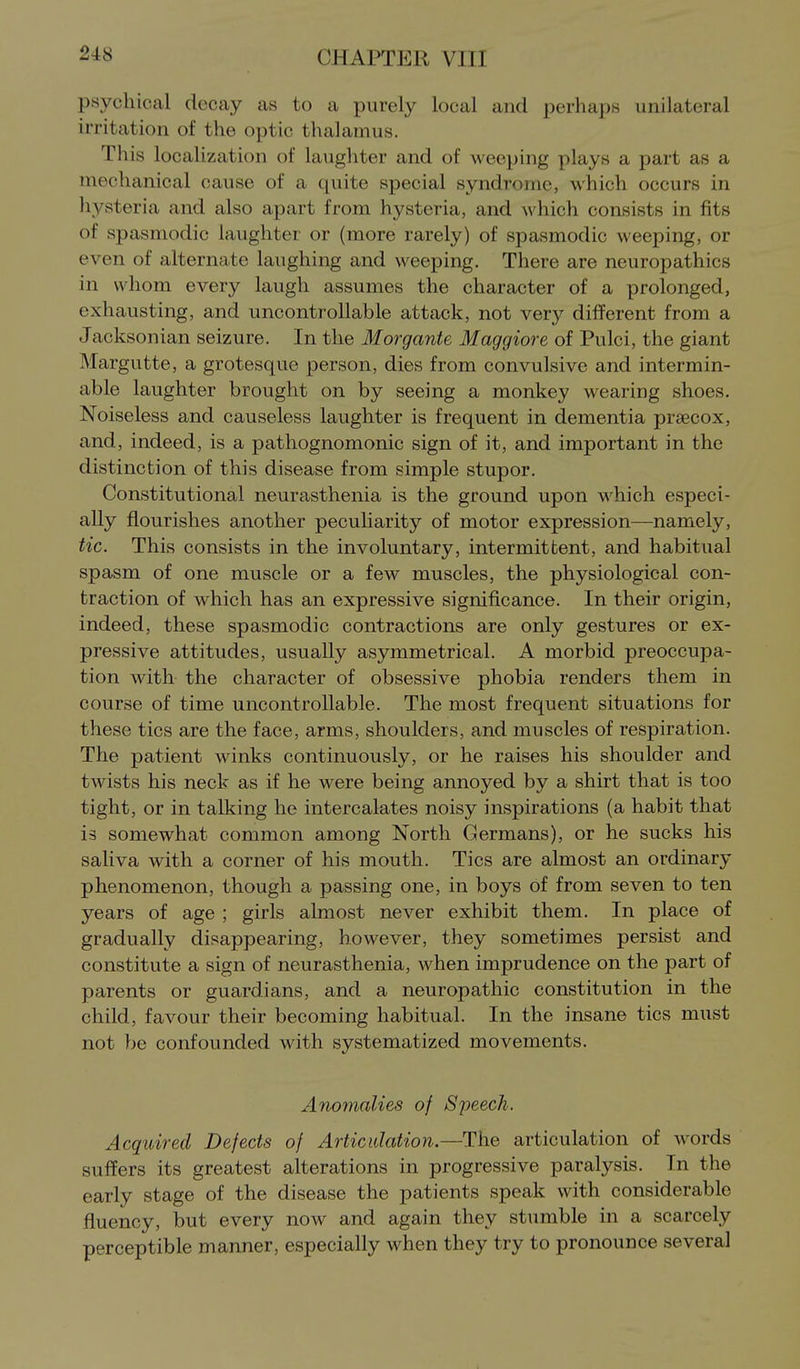 psychical decay as to a purely local and perhaps unilateral irritation of the optic thalamus. This localization of laughter and of weeping plays a part as a mechanical cause of a quite special syndrome, which occurs in liysteria and also apart from hysteria, and which consists in fits of spasmodic laughter or (more rarely) of spasmodic weeping, or even of alternate laughing and weeping. There are neuropathies in whom every laugh assumes the character of a prolonged, exhausting, and uncontrollable attack, not very different from a Jacksonian seizure. In the Morgante Maggiore of Pulci, the giant Margutte, a grotesque person, dies from convulsive and intermin- able laughter brought on by seeing a monkey wearing shoes. Noiseless and causeless laughter is frequent in dementia prsecox, and, indeed, is a pathognomonic sign of it, and important in the distinction of this disease from simple stupor. Constitutional neurasthenia is the ground upon which especi- ally flourishes another pecuharity of motor expression—namely, tic. This consists in the involuntary, intermittent, and habitual spasm of one muscle or a few muscles, the physiological con- traction of which has an expressive significance. In their origin, indeed, these spasmodic contractions are only gestures or ex- pressive attitudes, usually asymmetrical. A morbid preoccupa- tion with the character of obsessive phobia renders them in course of time uncontrollable. The most frequent situations for these tics are the face, arms, shoulders, and muscles of respiration. The patient winks continuously, or he raises his shoulder and twists his neck as if he were being annoyed by a shirt that is too tight, or in talking he intercalates noisy inspirations (a habit that is somewhat common among North Germans), or he sucks his saliva with a corner of his mouth. Tics are almost an ordinary phenomenon, though a passing one, in boys of from seven to ten years of age ; girls almost never exhibit them. In place of gradually disappearing, however, they sometimes persist and constitute a sign of neurasthenia, when imprudence on the part of parents or guardians, and a neuropathic constitution in the child, favour their becoming habitual. In the insane tics must not be confounded with systematized movements. Anomalies of Speech. Acqidred Defects of Articulation.—The articulation of words suffers its greatest alterations in progressive paralysis. In the early stage of the disease the patients speak with considerable fluency, but every now and again they stumble in a scarcely perceptible manner, especially when they try to pronounce several