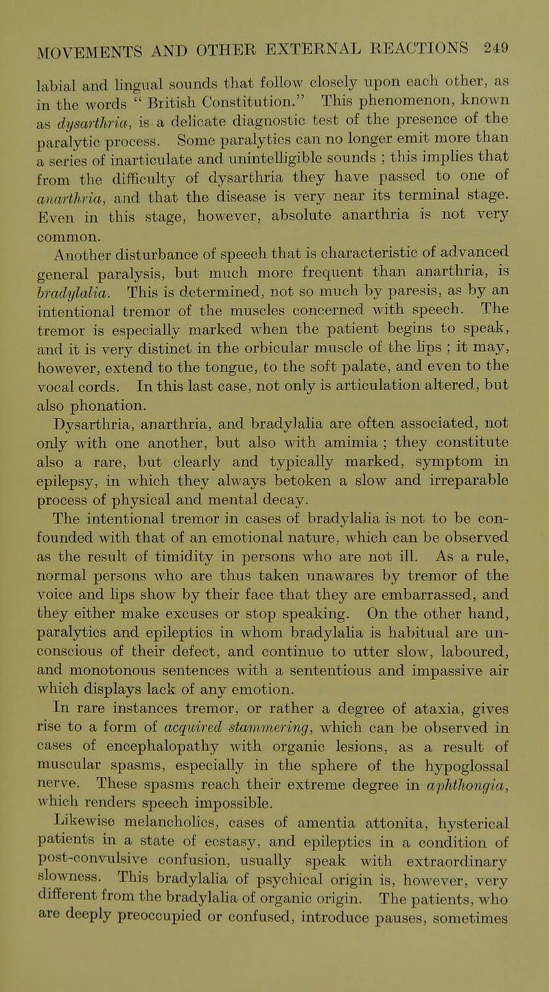 labial and lingual sounds that follow closely upon each other, as in the words  British Constitution. This phenomenon, known as dysarthria, is-a delicate diagnostic test of the presence of the paralytic process. Some paralytics can no longer emit more than a series of inarticulate and unintelligible sounds ; this implies that from the difficulty of dysarthria they have passed to one of auarthria, and that the disease is very near its terminal stage. Even in this stage, however, absolute anarthria is not very common. Another disturbance of speech that is characteristic of advanced general paralysis, but much more frequent than anarthria, is bradylalia. This is determined, not so much by paresis, as by an intentional tremor of the muscles concerned with speech. The tremor is especially marked when the patient begins to speak, and it is very distinct in the orbicular muscle of the hps ; it may, however, extend to the tongue, to the soft palate, and even to the vocal cords. In this last case, not only is articulation altered, but also phonation. Dysarthria, anarthria, and bradylalia are often associated, not only with one another, but also with amimia ; they constitute also a rare, but clearly and typically marked, symptom in epilepsy, in which they always betoken a slow and irreparable process of physical and mental decay. The intentional tremor in cases of bradylalia is not to be con- founded with that of an emotional nature, which can be observed as the result of timidity in persons who are not ill. As a rule, normal persons who are thus taken unawares by tremor of the voice and lips show by their face that they are embarrassed, and they either make excuses or stop speaking. On the other hand, paralytics and epileptics in whom bradylaha is habitual are un- conscious of their defect, and continue to utter slow, laboured, and monotonous sentences with a sententious and impassive air which displays lack of any emotion. In rare instances tremor, or rather a degree of ataxia, gives rise to a form of acquired stammering, which can be observed in cases of encephalopathy with organic lesions, as a result of muscular spasms, especially in the sphere of the hypoglossal nerve. These spasms reach their extreme degree in aphtJiongia, which renders speech impossible. Likewise melanchohcs, cases of amentia attonita, hysterical patients in a state of ecstasy, and epileptics in a condition of post-convulsive confusion, usually speak with extraordinary slowness. This bradylalia of psychical origin is, however, very different from the bradylalia of organic origin. The patients, who are deeply preoccupied or confused, introduce pauses, sometimes
