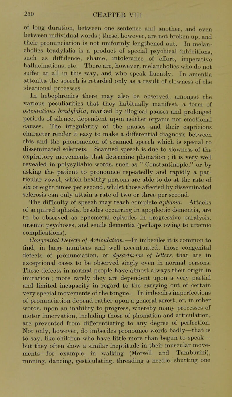 of long duration, between one sentence and another, and even between individual words ; these, however, are not broken up, and their pronunciation is not uniformly lengthened out. In melan- cholies bradylalia is a product of special psychical inhibitions, such as diffidence, shame, intolerance of efEort, imperative hallucinations, etc. There are, however, melancholies who do not suffer at all in this way, and who speak fluently. In amentia attonita the speech is retarded only as a result of slowness of the ideational processes. In hebephrenics there may also be observed, amongst the various peculiarities that they habitually manifest, a form of ostentatious bradylalia, marked by illogical pauses and prolonged periods of silence, dependent upon neither organic nor emotional causes. The irregularity of the pauses and their capricious character render it easy to make a differential diagnosis between this and the phenomenon of scanned speech which is special to disseminated sclerosis. Scanned speech is due to slowness of the expiratory movements that determine phonation ; it is very well revealed in polysyllabic words, such as  Constantinople, or by asking the patient to pronounce repeatedly and rapidly a par- ticular vowel, which healthy persons are able to do at the rate of six or eight times per second, whilst those affected by disseminated sclerosis can only attain a rate of two or three per second. The difficulty of speech may reach complete aphasia. Attacks of acquired aphasia, besides occurring in apoplectic dementia, are to be observed as ephemeral episodes in progressive paralysis, ursemic psychoses, and senile dementia (perhaps owing to uraemic complications). Congenital Defects of Articulation.—In imbeciles it is common to find, in large numbers and well accentuated, those congenital defects of pronunciation, or dysarthrias of letters, that are in exceptional cases to be observed singly even in normal persons. These defects in normal people have almost always their origin in imitation ; more rarely they are dependent upon a very partial and limited incapacity in regard to the carrying out of certain very special movements of the tongue. In imbeciles imperfections of pronunciation depend rather upon a general arrest, or, in other words, upon an inability to progress, whereby many processes of motor innervation, including those of phonation and articulation, are prevented from differentiating to any degree of perfection. Not only, however, do imbeciles pronounce words badly—that is to say, like children who have httle more than begun to speak— but they often show a similar ineptitude in their muscular move- ments—for example, in walking (Morsell and Tamburini), running, dancing, gesticulating, threading a needle, shutting one
