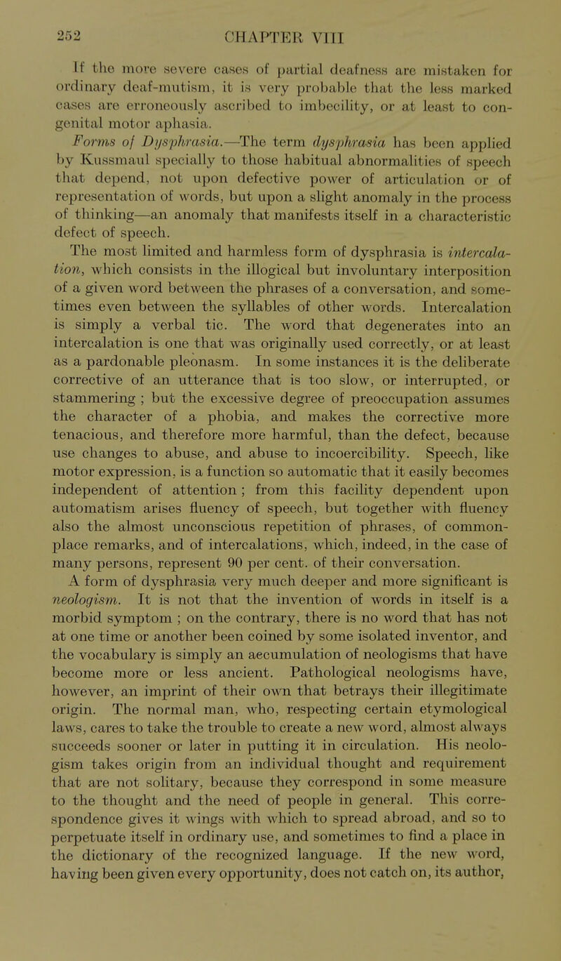 If the more severe cases of partial deafness arc mistaken for ordinary deaf-mutism, it is very probable that the less marked cases are erroneously ascribed to imbecility, or at least to con- genital motor aphasia. Forms of Dysphrasia.—The term dysphrasia has been applied by Kussmaul specially to those habitual abnormalities of speech that depend, not upon defective power of articulation or of representation of words, but upon a slight anomaly in the process of thinking—an anomaly that manifests itself in a characteristic defect of speech. The most limited and harmless form of dysphrasia is intercala- tion, which consists in the illogical but involuntary interposition of a given word between the phrases of a conversation, and some- times even between the syllables of other words. Intercalation is simply a verbal tic. The word that degenerates into an intercalation is one that was originally used correctly, or at least as a pardonable pleonasm. In some instances it is the deliberate corrective of an utterance that is too slow, or interrupted, or stammering ; but the excessive degree of preoccupation assumes the character of a phobia, and makes the corrective more tenacious, and therefore more harmful, than the defect, because use changes to abuse, and abuse to incoercibihty. Speech, like motor expression, is a function so automatic that it easily becomes independent of attention; from this facility dependent upon automatism arises fluency of speech, but together with fluency also the almost unconscious repetition of phrases, of common- place remarks, and of intercalations, which, indeed, in the case of many persons, represent 90 per cent, of their conversation. A form of dysphrasia very much deeper and more significant is neologism. It is not that the invention of words in itself is a morbid symptom ; on the contrary, there is no word that has not at one time or another been coined by some isolated inventor, and the vocabulary is simply an accumulation of neologisms that have become more or less ancient. Pathological neologisms have, however, an imprint of their own that betrays their illegitimate origin. The normal man, who, respecting certain etymological laws, cares to take the trouble to create a new word, almost always succeeds sooner or later in putting it in circulation. His neolo- gism takes origin from an individual thought and requirement that are not solitary, because they correspond in some measure to the thought and the need of people in general. This corre- spondence gives it wings with which to spread abroad, and so to perpetuate itself in ordinary use, and sometimes to find a place in the dictionary of the recognized language. If the new word, having been given every opportunity, does not catch on, its author,