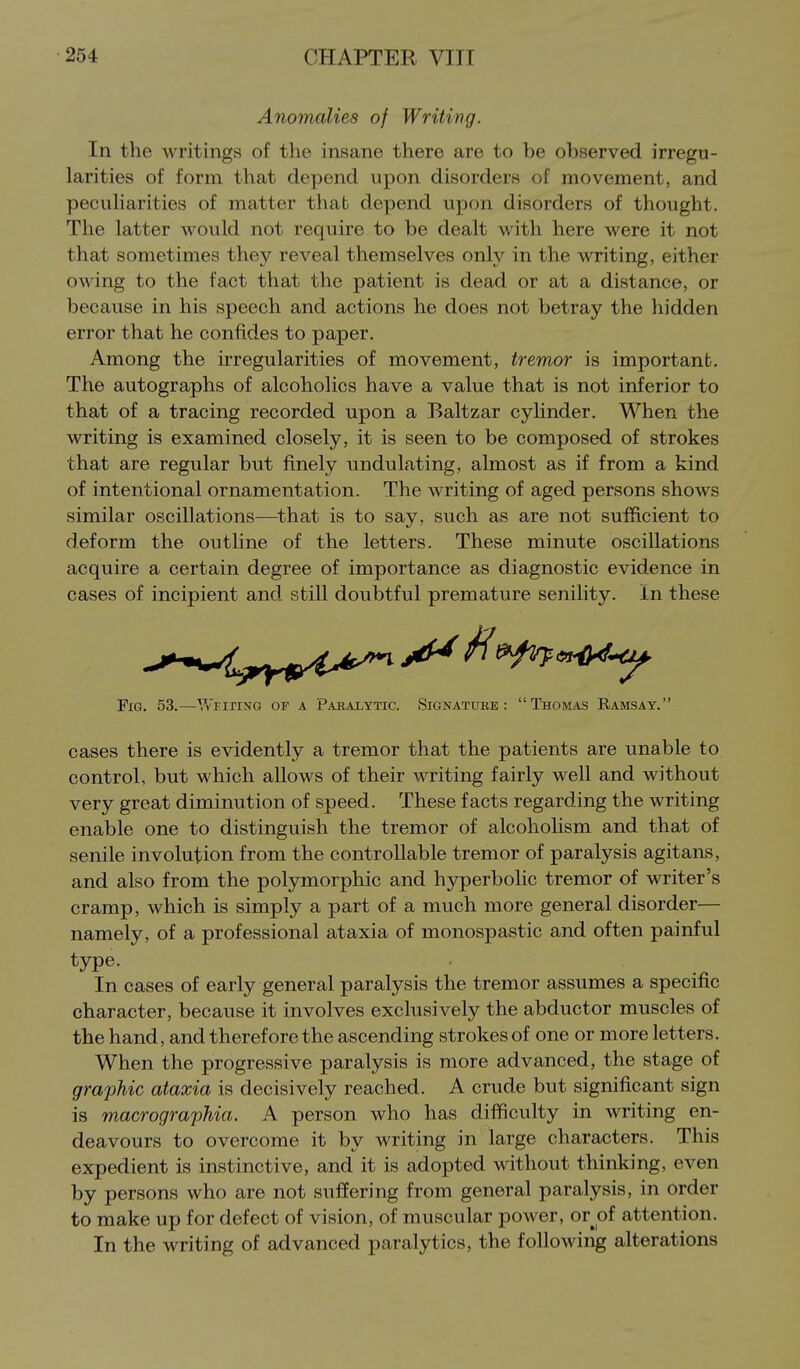 Anomalies of Writing. In the writings of the insane there are to be observed irregu- larities of form that depend upon disorders of movement, and pecuHarities of matter that depend upon disorders of thought. The latter would not require to be dealt with here were it not that sometimes they reveal themselves only in the writing, either owing to the fact that the patient is dead or at a distance, or because in his speech and actions he does not betray the hidden error that he confides to paper. Among the irregularities of movement, tremor is important. The autographs of alcoholics have a value that is not inferior to that of a tracing recorded upon a Baltzar cylinder. When the writing is examined closely, it is seen to be composed of strokes that are regular but finely undulating, almost as if from a kind of intentional ornamentation. The writing of aged persons shows similar oscillations—that is to say, such as are not sufficient to deform the outline of the letters. These minute oscillations acquire a certain degree of importance as diagnostic evidence in cases of incipient and still doubtful premature senility, in these Fig. 53.—Wfiting of a Paealytic. Signattjre : Thomas Ramsay. cases there is evidently a tremor that the patients are unable to control, but which allows of their writing fairly well and without very great diminution of speed. These facts regarding the writing enable one to distinguish the tremor of alcoholism and that of senile involution from the controllable tremor of paralysis agitans, and also from the polymorphic and hyperbolic tremor of writer's cramp, which is simply a part of a much more general disorder— namely, of a professional ataxia of monospastic and often painful type. In cases of early general paralysis the tremor assumes a specific character, because it involves exclusively the abductor muscles of the hand, and therefore the ascending strokes of one or more letters. When the progressive paralysis is more advanced, the stage of graphic ataxia is decisively reached. A crude but significant sign is macrographia. A person who has difficulty in writing en- deavours to overcome it by writing in large characters. This expedient is instinctive, and it is adopted without thinking, even by persons who are not suffering from general paralysis, in order to make up for defect of vision, of muscular power, or of attention. In the writing of advanced paralytics, the following alterations