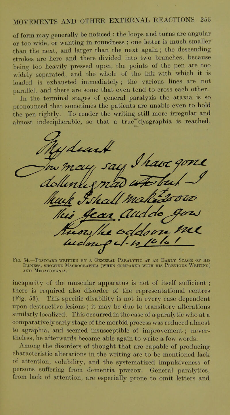 of form may generally be noticed : the loops and turns are angular or too wide, or wanting in roundness ; one letter is much smaller than the next, and larger than the next again ; the descending strokes are here and there divided into two branches, because being too heavily pressed upon, the points of the pen are too widely separated, and the whole of the ink with which it is loaded is exhausted immediately; the various lines are not parallel, and there are some that even tend to cross each other. In the terminal stages of general paralysis the ataxia is so pronounced that sometimes the patients are unable even to hold the pen rightly. To render the writing still more irregular and almost indecipherable, so that a true^dysgraphia is reached, Fig. .54.—Postcard written by a General Paraj,ytic at an Early Stage of his Illness, shoaving IVIacrographia (when compared with his Previous Writing) AND Megalomania. incapacity of the muscular apparatus is not of itseK sufficient ; there is required also disorder of the representational centres (Fig. 53). This specific disabihty is not in every case dependent upon destructive lesions ; it may be due to transitory alterations similarly localized. This occurred in the case of a paralytic who at a comparatively early stage of the morbid process was reduced almost to agraphia, and seemed insusceptible of improvement; never- theless, he afterwards became able again to write a few words. Among the disorders of thought that are capable of producing characteristic alterations in the writing are to be mentioned lack of attention, volubility, and the systematized impulsiveness of persons suffering from dementia prsecox. General paralytics, from lack of attention, are especially prone to omit letters and