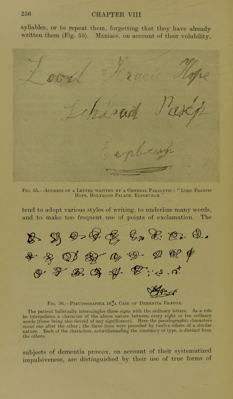syllables, or to repeat thorn, forgetting that they have already written them (Fig. 55). Maniacs, on account of their volubility. Fio. 55.—^Address of a Letter written by a General Paralytic : Lord Francis Hope, Holyrood Palace, Edinbiirgh.  tend to adopt various styles of writing, to underline many words, and to make too frequent use of points of exclamation. The ^ ^ ^ .o^ Fig. 56.—Pseitdographia in^a Case of Dementla Precox. The patient habitually intermingles these signs with the ordinary letters. As a rnle he interpolates a character of the above nature between every eight or ten ordinary words (these being also devoid of any significance). Here the pseudographic characters occur one after the other; the three linos were preceded by twelve otliei-s of a similar nature. Each of the characters, notwithstanding the constancy of typo, is distinct froju the others. subjects of dementia prnecox, on account of their systematized impulsiveness, are distinguished by their use of true forms of