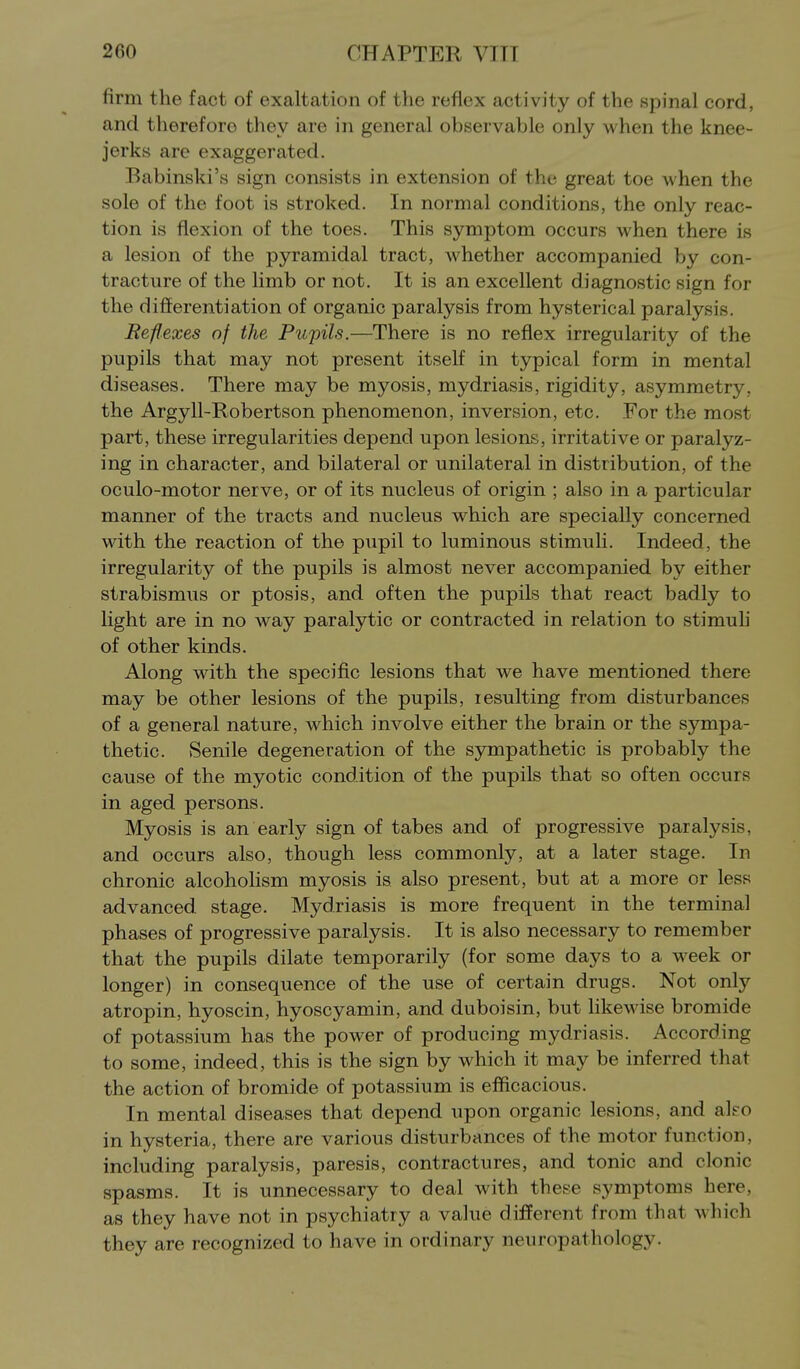 firm the fact of exaltation of the reflex activity of the spinal cord, and therefore they are in general observable only when the knee- jerks are exaggerated. Babinski's sign consists in extension of the great toe when the sole of the foot is stroked. In normal conditions, the only reac- tion is flexion of the toes. This symptom occurs when there is a lesion of the pyramidal tract, whether accompanied by con- tracture of the limb or not. It is an excellent diagnostic sign for the differentiation of organic paralysis from hysterical paralysis. Reflexes of the Pupils.—There is no reflex irregularity of the pupils that may not present itself in typical form in mental diseases. There may be myosis, mydriasis, rigidity, asymmetry, the Argyll-Robertson phenomenon, inversion, etc. For the most part, these irregularities depend upon lesions, irritative or paralyz- ing in character, and bilateral or unilateral in distribution, of the oculo-motor nerve, or of its nucleus of origin ; also in a particular manner of the tracts and nucleus which are specially concerned with the reaction of the pupil to luminous stimuli. Indeed, the irregularity of the pupils is almost never accompanied by either strabismus or ptosis, and often the pupils that react badly to light are in no way paralytic or contracted in relation to stimuh of other kinds. Along with the specific lesions that we have mentioned there may be other lesions of the pupils, resulting from disturbances of a general nature, which involve either the brain or the sympa- thetic. Senile degeneration of the sympathetic is probably the cause of the myotic condition of the pupils that so often occurs in aged persons. Myosis is an early sign of tabes and of progressive paralysis, and occurs also, though less commonly, at a later stage. In chronic alcoholism myosis is also present, but at a more or less advanced, stage. Mydriasis is more frequent in the terminal phases of progressive paralysis. It is also necessary to remember that the pupils dilate temporarily (for some days to a week or longer) in consequence of the use of certain drugs. Not only atropin, hyoscin, hyoscyamin, and duboisin, but likewise bromide of potassium has the power of producing mydriasis. According to some, indeed, this is the sign by which it may be inferred that the action of bromide of potassium is efficacious. In mental diseases that depend upon organic lesions, and alfo in hysteria, there are various disturbances of the motor function, including paralysis, paresis, contractures, and tonic and clonic spasms. It is unnecessary to deal with these symptoms here, as they have not in psychiatry a value different from that which they are recognized to have in ordinary neuropathology.