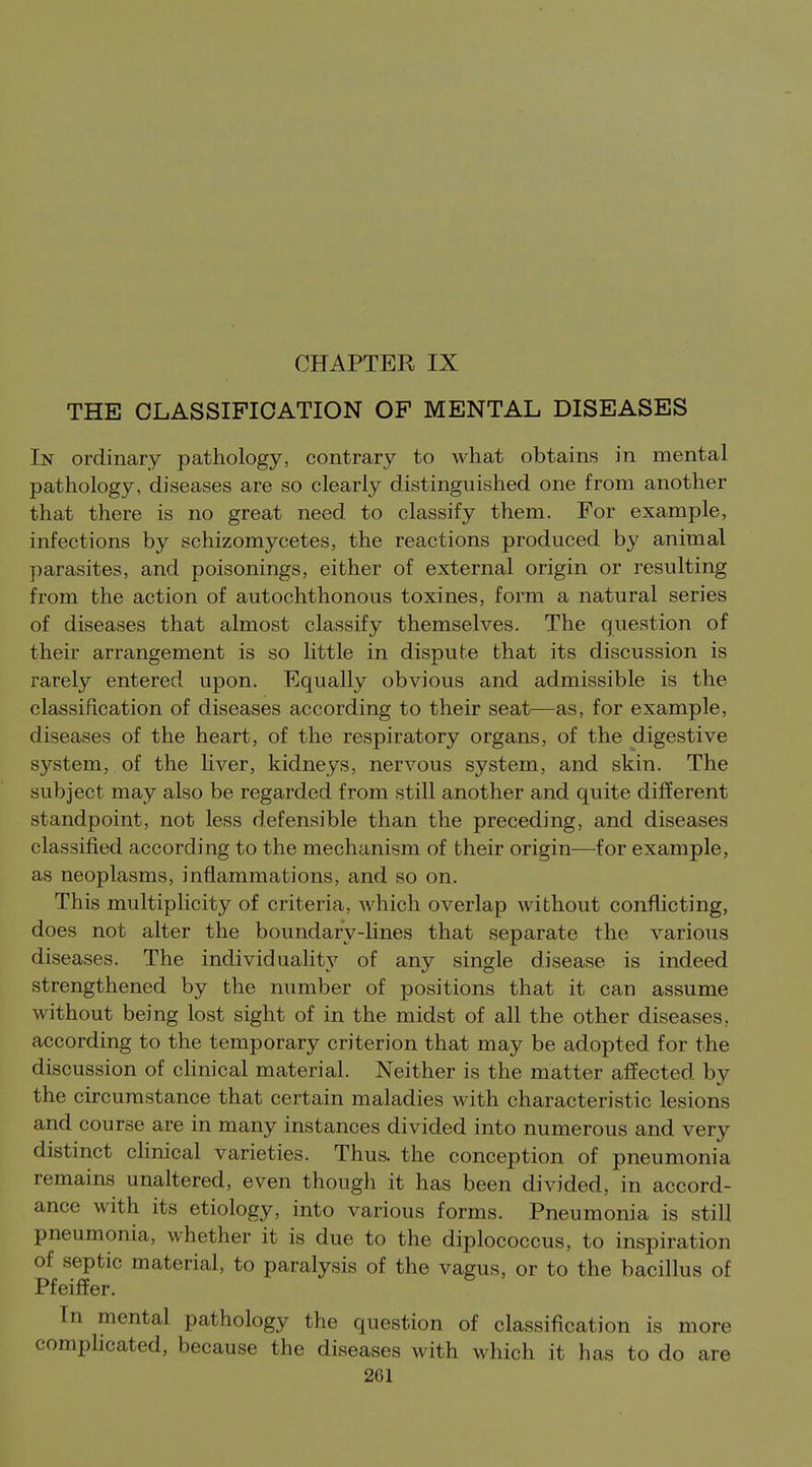 THE CLASSIFICATION OF MENTAL DISEASES In ordinary pathology, contrary to what obtains in mental pathology, diseases are so clearly distinguished one from another that there is no great need to classify them. For example, infections by schizomycetes, the reactions produced by animal parasites, and poisonings, either of external origin or resulting from the action of autochthonous toxines, form a natural series of diseases that almost classify themselves. The question of their arrangement is so little in dispute that its discussion is rarely entered upon. Equally obvious and admissible is the classification of diseases according to their seat—as, for example, diseases of the heart, of the respiratory organs, of the digestive system, of the liver, kidneys, nervous system, and skin. The subject may also be regarded from still another and quite different standpoint, not less defensible than the preceding, and diseases classified according to the mechanism of their origin—for example, as neoplasms, inflammations, and so on. This multiplicity of criteria, which overlap without conflicting, does not alter the boundary-Knes that separate the various diseases. The individuahty of any single disease is indeed strengthened by the number of positions that it can assume without being lost sight of in the midst of all the other diseases, according to the temporary criterion that may be adopted for the discussion of chnical material. Neither is the matter affected by the circumstance that certain maladies with characteristic lesions and course are in many instances divided into numerous and very distinct cHnical varieties. Thus, the conception of pneumonia remains unaltered, even though it has been divided, in accord- ance with its etiology, into various forms. Pneumonia is still pneumonia, whether it is due to the diplococcus, to inspiration of septic material, to paralysis of the vagus, or to the bacillus of Pfeiffer. In mental pathology the question of classification is more compHcated, because the diseases with which it has to do are