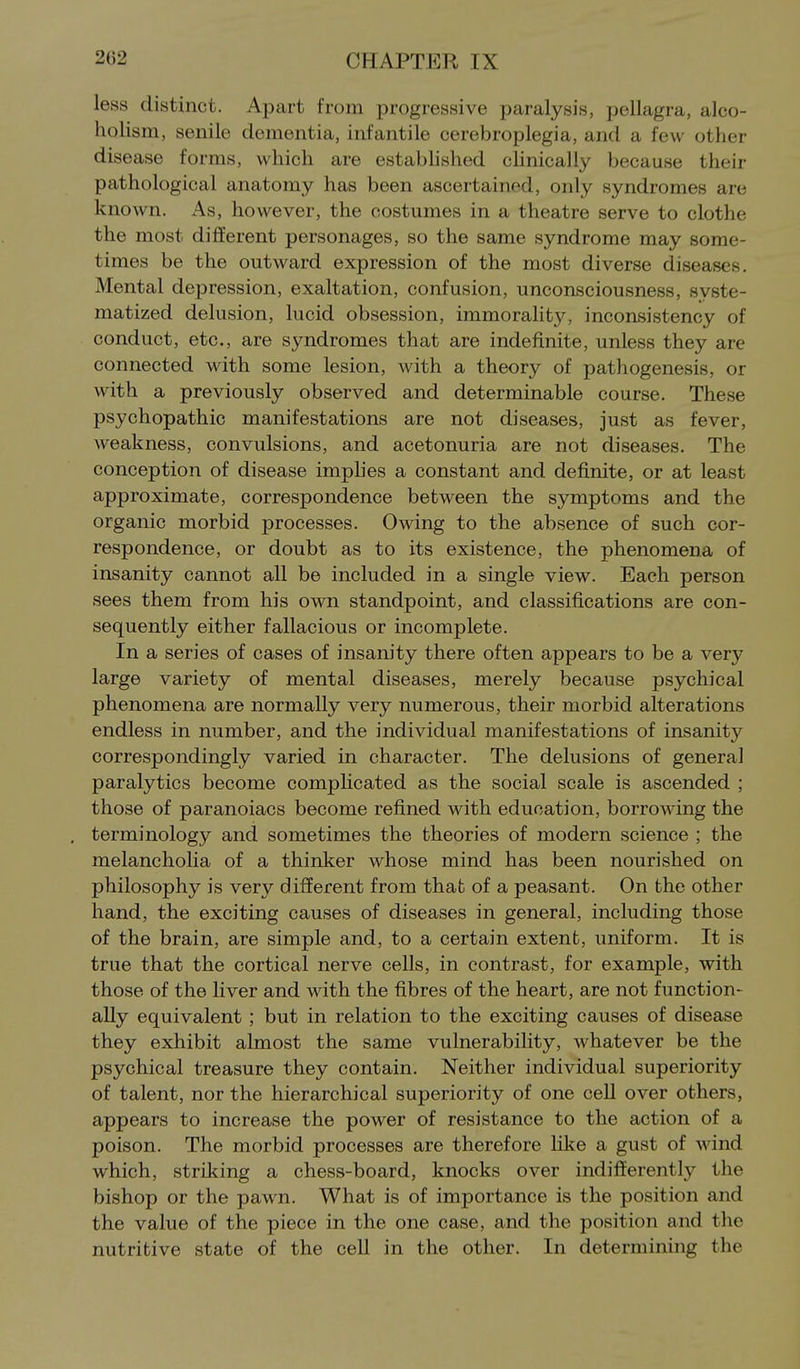 less distinct. Apart from progressive paralysis, pellagra, alco- holism, senile dementia, infantile cerebroplegia, and a few other disease forms, which are estabhshed clinically because their pathological anatomy has been ascertained, only syndromes are known. As, however, the costumes in a theatre serve to clothe the most different personages, so the same syndrome may some- times be the outward expression of the most diverse diseases. Mental depression, exaltation, confusion, unconsciousness, syste- matized delusion, lucid obsession, immorality, inconsistency of conduct, etc., are syndromes that are indefinite, unless they are connected with some lesion, with a theory of pathogenesis, or with a previously observed and determinable course. These psychopathic manifestations are not diseases, just as fever, weakness, convulsions, and acetonuria are not diseases. The conception of disease imphes a constant and definite, or at least approximate, correspondence between the symptoms and the organic morbid processes. Owing to the absence of such cor- respondence, or doubt as to its existence, the phenomena of insanity cannot all be included in a single view. Each person sees them from his own standpoint, and classifications are con- sequently either fallacious or incomplete. In a series of cases of insanity there often appears to be a very large variety of mental diseases, merely because psychical phenomena are normally very numerous, their morbid alterations endless in number, and the individual manifestations of insanity correspondingly varied in character. The delusions of general paralytics become complicated as the social scale is ascended ; those of paranoiacs become refined with education, borrowing the terminology and sometimes the theories of modern science ; the melancholia of a thinker whose mind has been nourished on philosophy is very different from that of a peasant. On the other hand, the exciting causes of diseases in general, including those of the brain, are simple and, to a certain extent, uniform. It is true that the cortical nerve cells, in contrast, for example, with those of the liver and with the fibres of the heart, are not function- ally equivalent; but in relation to the exciting causes of disease they exhibit almost the same vulnerability, whatever be the psychical treasure they contain. Neither individual superiority of talent, nor the hierarchical superiority of one cell over others, appears to increase the power of resistance to the action of a poison. The morbid processes are therefore like a gust of wind which, striking a chess-board, knocks over indifferently the bishop or the pawn. What is of importance is the position and the value of the piece in the one case, and the position and the nutritive state of the cell in the other. In determining the