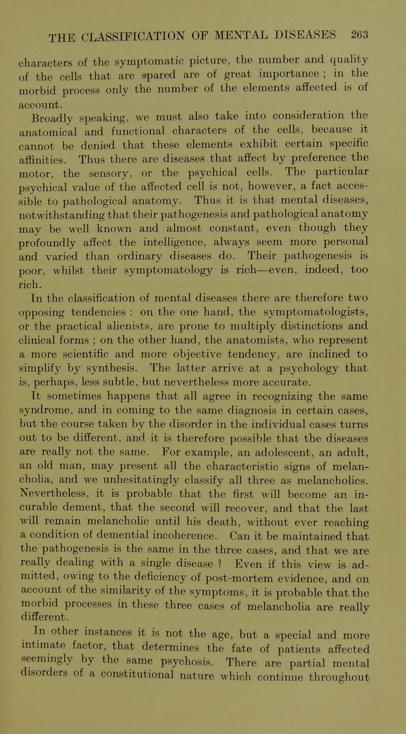 characters of the symptomatic picture, the number and quality of the cells that are spared are of great importance ; in the morbid process only the number of the elements affected is of account. Broadly speaking, we must also take into consideration the anatomical and functional characters of the cells, because it cannot be denied that these elements exhibit certain specific affinities. Thus there are diseases that affect by preference the motor, the sensory, or the psychical cells. The particular psychical value of the affected cell is not, however, a fact acces- sible to pathological anatomy. Thus it is that mental diseases, notwithstanding that their pathogenesis and pathological anatomy may be well known and almost constant, even though they profoundly affect the intelligence, always seem more personal and varied than ordinary diseases do. Their pathogenesis is poor, whilst their symptomatology is rich—even, indeed, too rich. In the classification of mental diseases there are therefore two opposing tendencies : on the one hand, the symptomatologists, or the practical ahenists, are prone to multiply distinctions and clinical forms ; on the other hand, the anatomists, who represent a more scientific and more objective tendency, are inclined to simpHfy by synthesis. The latter arrive at a psychology that is, perhaps, less subtle, but nevertheless more accurate. It sometimes happens that all agree in recognizing the same syndrome, and in coming to the same diagnosis in certain cases, but the course taken by the disorder in the individual cases turns out to be different, and it is therefore possible that the diseases are really not the same. For example, an adolescent, an adult, an old man, may present all the characteristic signs of melan- choHa, and we unhesitatingly classify all three as melancholies. Nevertheless, it is probable that the first will become an in- curable dement, that the second will recover, and that the last will remain melanchoHc until his death, without ever reaching a condition of demential incoherence. Can it be maintained that the pathogenesis is the same in the three cases, and that we are really dealing with a single disease ? Even if this view is ad- mitted, owing to the deficiency of post-mortem evidence, and on account of the similarity of the symptoms, it is probable that the morbid processes in these three cases of melanchoUa are really different. In other instances it is not the age, but a special and more mtimate factor, that determines the fate of patients affected seemingly by the same psychosis. There are partial mental disorders of a constitutional nature w^hich continue throughout