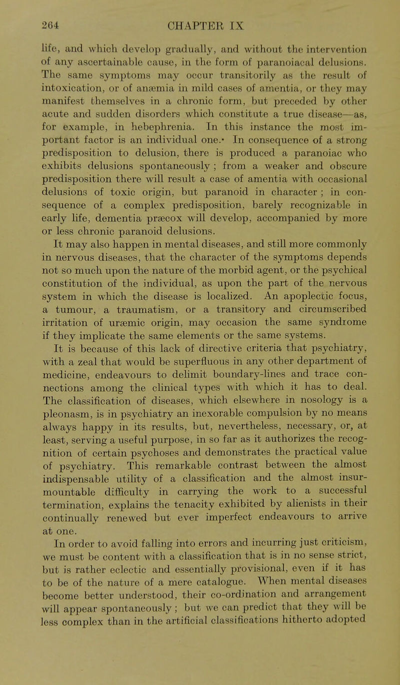 life, and which develop gradually, and without the intervention of any ascertainable cause, in the form of paranoiacal delusions. The same symptoms may occur transitorily as the result of intoxication, or of anaemia in mild cases of amentia, or they may manifest themselves in a chronic form, but preceded by other acute and sudden disorders which constitute a true disease—as, for example, in hebephrenia. In this instance the most im- portant factor is an individual one.* In consequence of a strong predisposition to delusion, there is produced a paranoiac who exhibits delusions spontaneously ; from a weaker and obscure predisposition there will result a case of amentia with occasional delusions of toxic origin, but paranoid in character ; in con- sequence of a complex predisposition, barely recognizable in early life, dementia prsecox will develop, accompanied by more or less chronic paranoid delusions. It may also happen in mental diseases, and stiU more commonly in nervous diseases, that the character of the symptoms depends not so much upon the nature of the morbid agent, or the psychical constitution of the individual, as upon the part of the nervous system in which the disease is locahzed. An apoplectic focus, a tumour, a traumatism, or a transitory and circumscribed irritation of ursemic origin, may occasion the same syndrome if they implicate the same elements or the same systems. It is because of this lack of directive criteria that psychiatry, with a zeal that would be superfluous in any other department of medicine, endeavours to delimit boundary-lines and trace con- nections among the clinical types with which it has to deal. The classification of diseases, which elsewhere in nosology is a pleonasm, is in psychiatry an inexorable compulsion by no means always happy in its results, but, nevertheless, necessary, or, at least, serving a useful purpose, in so far as it authorizes the recog- nition of certain psychoses and demonstrates the practical value of psychiatry. This remarkable contrast between the almost indispensable utility of a classification and the almost insur- mountable difficulty in carrying the work to a successful termination, explains the tenacity exhibited by alienists in their continually renewed but ever imperfect endeavours to arrive at one. In order to avoid falling into errors and incurring just criticism, we must be content with a classification that is in no sense strict, but is rather eclectic and essentially provisional, even if it has to be of the nature of a mere catalogue. When mental diseases become better understood, their co-ordination and arrangement will appear spontaneously; but we can predict that they will be less complex than in the artificial classifications hitherto adopted