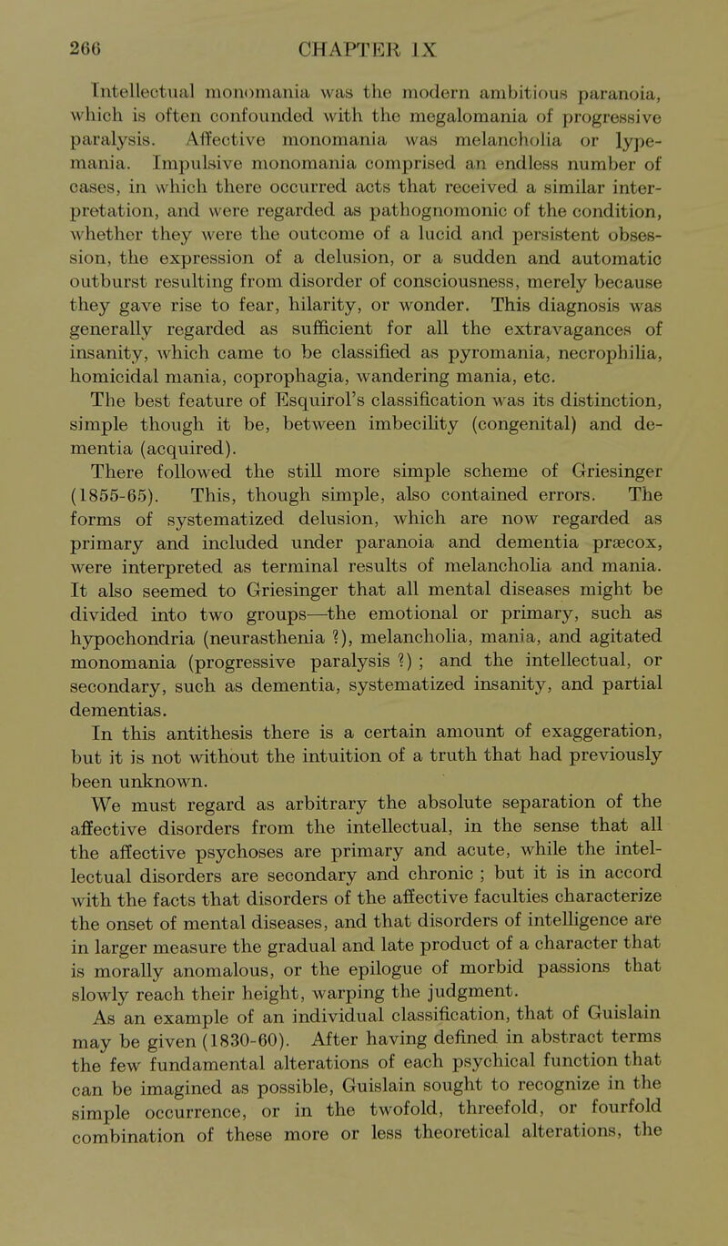 Intellectual monomania was the modern ambitious paranoia, which is often confounded with the megalomania of progressive paralysis. Affective monomania was melancholia or lype- mania. Impulsive monomania comprised an endless number of cases, in which there occurred acts that received, a similar inter- pretation, and were regarded as pathognomonic of the condition, whether they were the outcome of a lucid and persistent obses- sion, the expression of a delusion, or a sudden and automatic outburst resulting from disorder of consciousness, merely because they gave rise to fear, hilarity, or wonder. This diagnosis was generally regarded as sufficient for all the extravagances of insanity, which came to be classified as pyromania, necrophilia, homicidal mania, coprophagia, wandering mania, etc. The best feature of Esquirol's classification was its distinction, simple though it be, between imbecihty (congenital) and de- mentia (acquired). There followed the still more simple scheme of Griesinger (1855-65). This, though simple, also contained errors. The forms of systematized delusion, which are now regarded as primary and included under paranoia and dementia prsecox, were interpreted as terminal results of melanchoha and mania. It also seemed to Griesinger that all mental diseases might be divided into two groups—^the emotional or primary, such as hypochondria (neurasthenia ?), melanchoha, mania, and agitated monomania (progressive paralysis 1) ; and the intellectual, or secondary, such as dementia, systematized insanity, and partial dementias. In this antithesis there is a certain amount of exaggeration, but it is not without the intuition of a truth that had previously been unknown. We must regard as arbitrary the absolute separation of the affective disorders from the intellectual, in the sense that all the affective psychoses are primary and acute, while the intel- lectual disorders are secondary and chronic ; but it is in accord with the facts that disorders of the affective faculties characterize the onset of mental diseases, and that disorders of intelligence are in larger measure the gradual and late product of a character that is morally anomalous, or the epilogue of morbid passions that slowly reach their height, warping the judgment. As an example of an individual classification, that of Guislain may be given (1830-60). After having defined in abstract terms the few fundamental alterations of each psychical function that can be imagined as possible, Guislain sought to recognize in the simple occurrence, or in the twofold, threefold, or fourfold combination of these more or less theoretical alterations, the