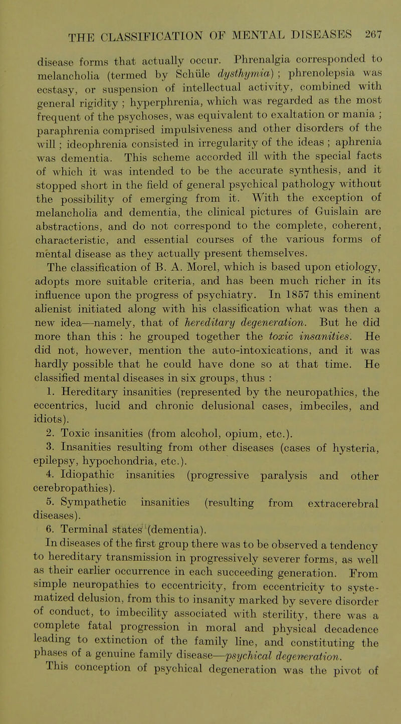 disease forms that actually occnr. Phrenalgia corresponded to melancholia (termed by Schiile dysthyrnia) ; phrenolepsia was ecstasy, or suspension of intellectual activity, combined with general rigidity ; hyperphrenia, which was regarded as the most frequent of the psychoses, was equivalent to exaltation or mania ; paraphrenia comprised impulsiveness and other disorders of the will; ideophrenia consisted in irregularity of the ideas ; aphrenia was dementia. This scheme accorded ill with the special facts of which it was intended to be the accurate synthesis, and it stopped short in the field of general psychical pathology without the possibility of emerging from it. With the exception of melancholia and dementia, the clinical pictures of Guislain are abstractions, and do not correspond to the complete, coherent, characteristic, and essential courses of the various forms of mental disease as they actually present themselves. The classification of B. A. Morel, which is based upon etiology, adopts more suitable criteria, and has been much richer in its influence upon the progress of psychiatry. In 1857 this eminent ahenist initiated along with his classification what was then a new idea—namely, that of hereditary degeneration. But he did more than this : he grouped together the toxic insanities. He did not, however, mention the auto-intoxications, and it was hardly possible that he could have done so at that time. He classified mental diseases in six groups, thus : 1. Hereditary insanities (represented by the neuropathies, the eccentrics, lucid and chronic delusional cases, imbeciles, and idiots). 2. Toxic insanities (from alcohol, opium, etc.). 3. Insanities resulting from other diseases (cases of hysteria, epilepsy, hypochondria, etc.). 4. Idiopathic insanities (progressive paralysis and other cerebropathies). 5. Sympathetic insanities (resulting from extracerebral diseases). 6. Terminal states'(dementia). In diseases of the first group there was to be observed a tendency to hereditary transmission in progressively severer forms, as well as their earlier occurrence in each succeeding generation. From simple neuropathies to eccentricity, from eccentricity to syste- matized delusion, from this to insanity marked by severe disorder of conduct, to imbecility associated with sterihty, there was a complete fatal progression in moral and physical decadence leading to extinction of the family line, and constituting the phases of a genuine family disease—psychical degeneration. This conception of psychical degeneration was the pivot of