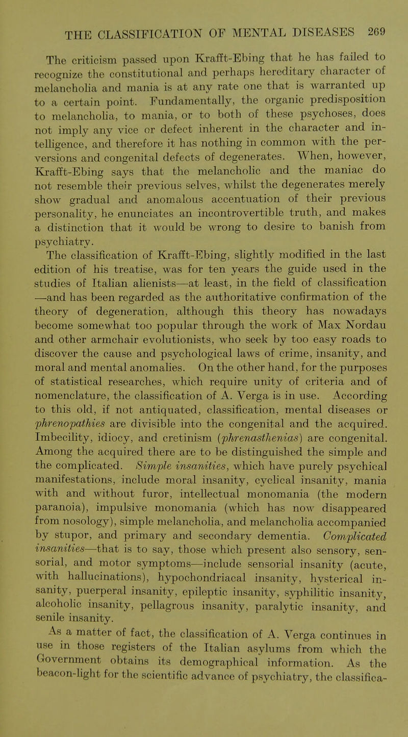 The criticism passed upon Krafft-Ebing that he has failed to recognize the constitutional and perhaps hereditary character of melancholia and mania is at any rate one that is warranted up to a certain point. Fundamentally, the organic predisposition to melanchoha, to mania, or to both of these psychoses, does not imply any vice or defect inherent in the character and in- telligence, and therefore it has nothing in common with the per- versions and congenital defects of degenerates. When, however, Krafft-Ebing says that the melanchoHc and the maniac do not resemble their previous selves, whilst the degenerates merely show gradual and anomalous accentuation of their previous personality, he enunciates an incontrovertible truth, and makes a distinction that it would be wrong to desire to banish from psychiatry. The classification of Kxafft-Ebing, shghtly modified in the last edition of his treatise, was for ten years the guide used in the studies of ItaUan ahenists—at least, in the field of classification —and has been regarded as the authoritative confirmation of the theory of degeneration, although this theory has nowadays become somewhat too popular through the work of Max Nordau and other armchair evolutionists, who seek by too easy roads to discover the cause and psychological laws of crime, insanity, and moral and mental anomahes. On the other hand, for the purposes of statistical researches, which require unity of criteria and of nomenclature, the classification of A. Verga is in use. According to this old, if not antiquated, classification, mental diseases or phrenopathies are divisible into the congenital and the acquired. Imbecility, idiocy, and cretinism (phrenasthenias) are congenital. Among the acquired there are to be distinguished the simple and the complicated. Simple insanities, which have purely psychical manifestations, include moral insanity, cychcal insanity, mania with and without furor, intellectual monomania (the modern paranoia), impulsive monomania (which has now disappeared from nosology), simple melanchoha, and melancholia accompanied by stupor, and primary and secondary dementia. Complicated insanities—that is to say, those which present also sensory, sen- sorial, and motor symptoms—include sensorial insanity (acute, with hallucinations), hypochondriacal insanity, hysterical in- sanity, puerperal insanity, epileptic insanity, syphihtic insanity, alcoholic insanity, pellagrous insanity, paralytic insanity, and senile insanity. As a matter of fact, the classification of A. Verga continues in use in those registers of the Itahan asylums from which the Government obtains its demographical information. As the beacon-light for the scientific advance of psychiatry, the classifica-