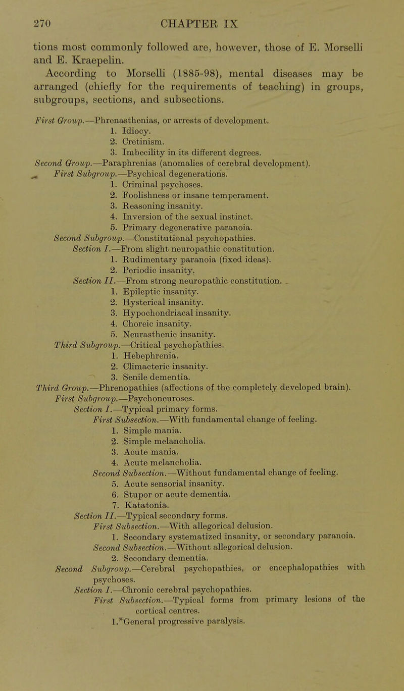 tions most commonly followed are, however, those of E. Morselli and E. KraepeUn. According to Morselli (1885-98), mental diseases may be arranged (chiefly for the requirements of teaching) in groups, subgroups, sections, and subsections. First Group.—Phrenasthenias, or arrests of development. 1. Idiocy. 2. Cretinism. 3. Imbecility in its different degrees. Second Group.—Paraphrenias (anomalies of cerebral development). ^ First Subgroup.—Psychical degenerations. 1. Criminal psychoses. 2. Foolishness or insane temperament. 3. Reasoning insanity. 4. Inversion of the sexual instinct. 6. Primary degenerative paranoia. Second Subgroup.—Constitutional psychopathies. Section I.—From sUght neuropathic constitution. 1. Rudimentary paranoia (fixed ideas). 2. Periodic insanity. Section II.—From strong neuropathic constitution. _ 1. Epileptic insanity. 2. Hysterical insanity. 3. Hypochondriacal insanity. 4. Choreic insanity. 5. Neurasthenic insanity. Third Subgroup.—Critical psychopathies. 1. Hebephrenia. 2. Climacteric insanity. 3. Senile dementia. Third Group.—Phrenopathies (affections of the completely developed brain). First Subgroup.—Psychoneuroses. Section I.—Typical primary forms. First Subsection.—With fundamental change of feeling. 1. Simple mania. 2. Simple melancholia. 3. Acute mania. 4. Acute melancholia. Second Subsection.—Without fundamental change of feeling. 5. Acute sensorial insanity. 6. Stupor or acute dementia. 7. Katatonia. Section II.—Typical secondary forms. First Subsection.—With allegorical delusion. 1. Secondary systematized insanity, or secondary paranoia. Second Subsection.—Without allegorical delusion. 2. Secondary dementia. Second Subgroup.—Cerebral psychopathies, or enceijhalopathies with psychoses. Section I.—Chronic cerebral psychopathies. First Subsection.—Typical forms from primary lesions of the cortical centres. 1.''General progressive paralysis.