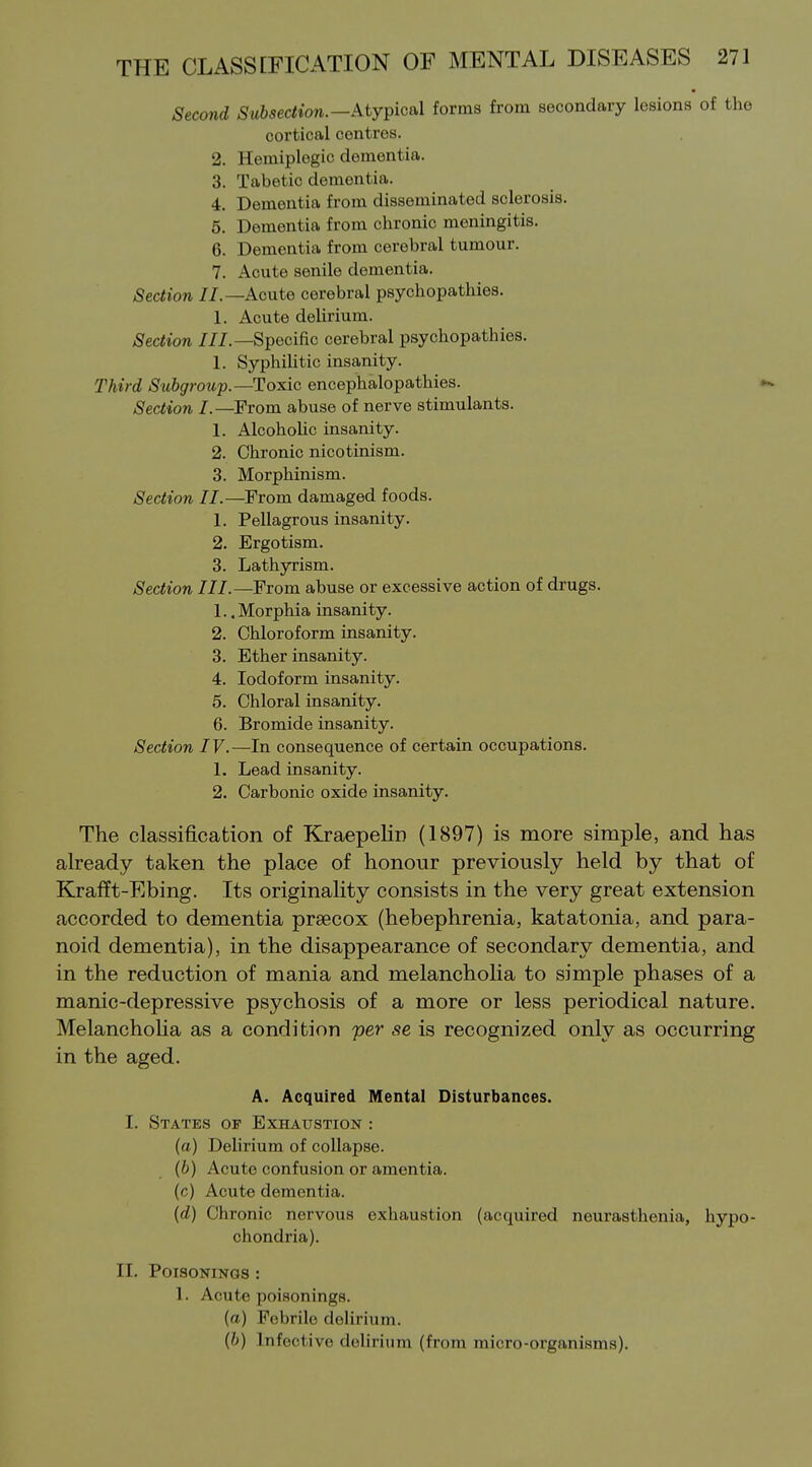 Second Subsection.—kty^icsX forms from secondary lesions of the cortical centres. 2. Hemiplegic dementia. 3. Tabetic dementia. 4. Dementia from disseminated sclerosis. 5. Dementia from chronic meningitis. 6. Dementia from cerebral tumour. 7. Acute senile dementia. Section //.—Acute cerebral psychopathies. 1. Acute delirium. Section ///.—Specific cerebral psychopathies. 1. SyphiUtic insanity. Third Subgroup.—Toxic encephalopathies. Section I.—From abuse of nerve stimulants. 1. Alcoholic insanity. 2. Chronic nicotinism. 3. Morphinism. Section II.—From damaged foods. 1. Pellagrous insanity. 2. Ergotism. 3. Lathyrism. Section III.—From abuse or excessive action of drugs. 1.. Morphia insanity. 2. Chloroform insanity. 3. Ether insanity. 4. Iodoform insanity. 5. Chloral insanity. 6. Bromide insanity. Section IV.—In consequence of certain occupations. 1. Lead insanity. 2. Carbonic oxide insanity. The classification of Kraepelin (1897) is more simple, and has already taken the place of honour previously held by that of Krafft-Ebing. Its originaHty consists in the very great extension accorded to dementia prsecox (hebephrenia, katatonia, and para- noid dementia), in the disappearance of secondary dementia, and in the reduction of mania and melanchoha to simple phases of a manic-depressive psychosis of a more or less periodical nature. Melanchoha as a condition per se is recognized only as occurring in the aged. A. Acquired Mental Disturbances. I. States of Exhaustion : (a) Delirium of collapse. (6) Acute confusion or amentia, (c) Acute dementia. {d) Chronic nervous exhaustion (acquired neurasthenia, hypo- chondria). II. Poisonings : 1. Acute poisonings. (a) Febrile delirium. (b) Infective delirium (from micro-organisms).
