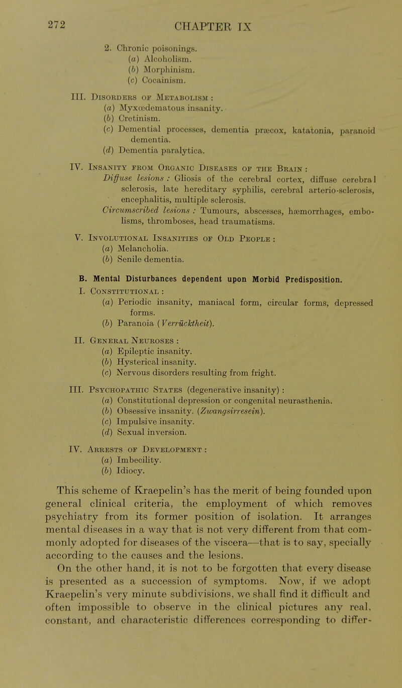 2. Chronic poisoiiingB. (a) Alcoholism. (b) Morphinism. (c) Cocainism. III. Disorders of Metabolism : (a) MyxcBdematous insanity. (6) Cretinism. (c) Demential processes, dementia prsecox, kata'tonia, paranoid dementia. (d) Dementia paralytica. IV. Insanity from Organic Diseases of the Brain : Diffuse lesions : Gliosis of the cerebral cortex, diffuse cerebra 1 sclerosis, late hereditary syphilis, cerebral arterio-sclerosis, encephalitis, multiple sclerosis. Circumscribed lesions : Tumours, abscesses, haemorrhages, embo- lisms, thromboses, head traumatisms. V. Involutional Insanities of Old People : (a) Melanchoha. (b) Senile dementia. B. Mental Disturbances dependent upon Morbid Predisposition. I. Constitutional : (a) Periodic insanity, maniacal form, circular forms, depressed forms. (b) Paranoia (Verriicktheit). II. General Neuroses : (a) Epileptic insanity. (b) Hysterical insanity. (c) Nervous disorders resulting from fright. III. Psychopathic States (degenerative insanity): (a) Constitutional depression or congenital neurasthenia. (b) Obsessive insanity. {Zwangsirresein). (c) Impulsive insanity. (d) Sexual inversion. IV. Arrests of Development : (a) Imbecility. (b) Idiocy. This scheme of KraepeHn's has the merit of being founded upon general cHnical criteria, the employment of which removes psychiatry from its former position of isolation. It arranges mental diseases in a way that is not very different from that com- monly adopted for diseases of the viscera—that is to say, specially according to the causes and the lesions. On the other hand, it is not to be forgotten that every disease is presented as a succession of symptoms. Now, if we adopt Kraepelin's very minute subdivisions, we shall find it difficult and often impossible to observe in the clinical pictures any real, constant, and characteristic differences corresponding to difTer-
