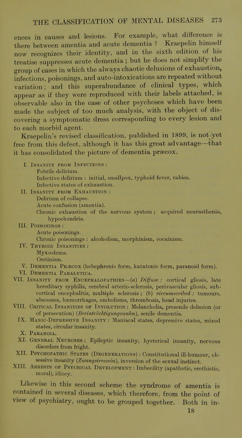 enoes in causes and lesions. For example, what difference is there between amentia and acute dementia ? Kraepelin himself now recognizes their identity, and in the sixth edition of his treatise suppresses acute dementia ; but he does not simpUfy the group of cases in which the always chaotic delusions of exhaustion^ infections, poisonings, and auto-intoxications are repeated without variation; and this superabundance of chnical types, which appear as if they were reproduced with their labels attached, is observable also in the case of other psychoses which have been made the subject of too much analysis, with the object of dis- covering a symptomatic dress corresponding to every lesion and to each morbid agent. KraepeHn's revised classification, pubhshed in 1899, is not yet free from this defect, although it has this great advantage—that it has consohdated the picture of dementia praecox. I. Insanity fbom Infections : Febrile delirium. Infective deUrium : initial, smallpox, typhoid fever, rabies. Infective states of exhaustion. II. Insanity from Exhaustion : Dehrium of collapse. Acute confusion (amentia). Chronic exhaustion of the nervous system ; acquired neurasthenia, hypochondria. III. Poisonings : Acute poisonings. Chronic poisonings : alcoholism, morphinism, cocainism. IV. Thyboid Insanities : Myxcedema. Cretinism. V. Dementia Pb^ecox (hebephrenic form, katatonic form, paranoid form). VI. Dementia Paralytica. VII. Insanity from Encephalopathies—(a) Diffuse : cortical gUosis, late hereditary syphilis, cerebral arterio-sclerosis, perivascular gliosis, sub- cortical encephaUtis, multiple sclerosis ; (6) circumscribed : tumours, abscesses, haemorrhages, emboUsms, thrombosis, head injuries. VIII, Critical Insanities of Involution : MelanchoUa, presenile delusion (or of persecution) {Beeintrdchtigungswahn), senile dementia, IX. Manic-Depressive Insanity : Maniacal states, depressive states, mixed states, circular insanity. X. Paranoia. XI. General Neuroses : Epileptic insanity, hysterical insanity, nervous disorders from fright. XII. Psychopathic States (Degenerations) : Constitutional ill-humour, ob- sessive insanity (Zwangsirresein), inversion of the sexual instinct. XIII. Arrests of Psychical Development : ImbeciUty (apathetic, erethistic, moral), idiocy. Likewise in this second scheme the syndrome of amentia is contained in several diseases, which therefore, from the point of view of psychiatry, ought to be grouped together. Both in in- 18
