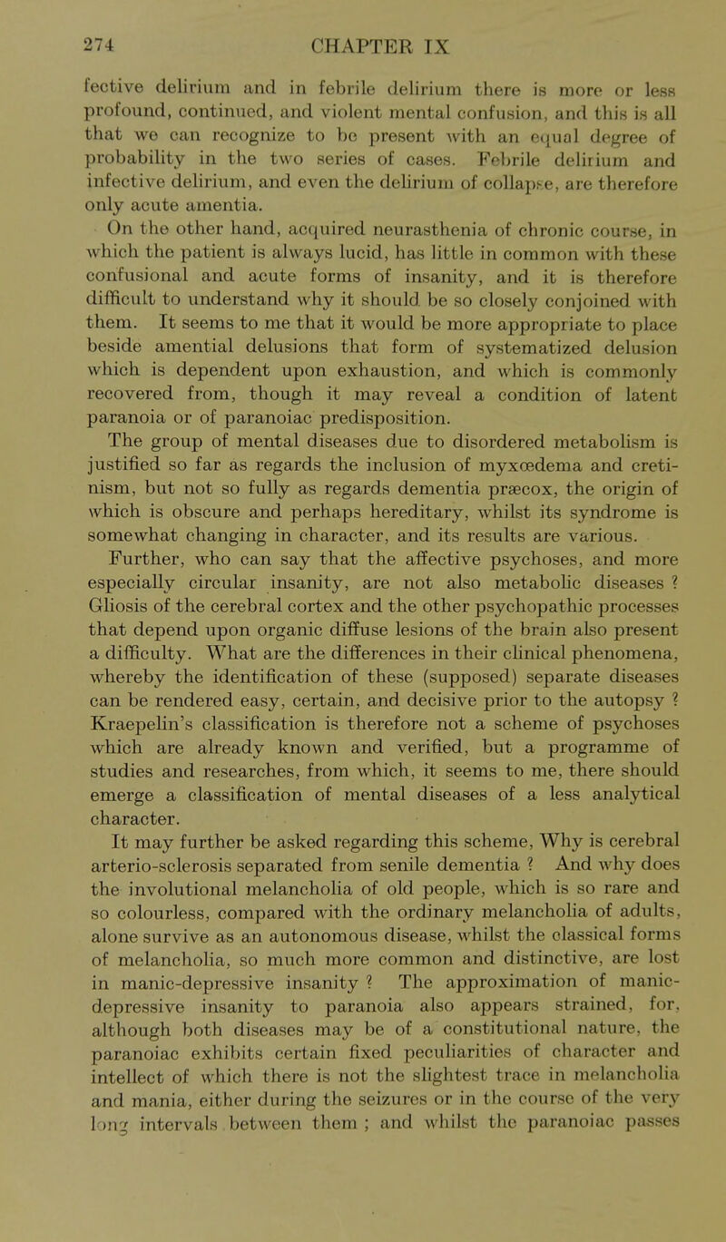fective delirium and in febrile delirium there is more or less profound, continued, and violent mental confusion, and this is all that we can recognize to be present with an e<[ual degree of probabihty in the two series of cases. Febrile delirium and infective delirium, and even the dehrium of coUapf-e, are therefore only acute amentia. On the other hand, acquired neurasthenia of chronic course, in which the patient is always lucid, has little in common with these confusional and acute forms of insanity, and it is therefore difficult to understand why it should be so closely conjoined with them. It seems to me that it would be more appropriate to place beside amential delusions that form of systematized delusion which is dependent upon exhaustion, and which is commonly recovered from, though it may reveal a condition of latent paranoia or of paranoiac predisposition. The group of mental diseases due to disordered metabolism is justified so far as regards the inclusion of myxoedema and creti- nism, but not so fully as regards dementia prsecox, the origin of which is obscure and perhaps hereditary, whilst its syndrome is somewhat changing in character, and its results are various. Further, who can say that the affective psychoses, and more especially circular insanity, are not also metabohc diseases ? Gliosis of the cerebral cortex and the other psychopathic processes that depend upon organic diffuse lesions of the brain aLso present a difficulty. What are the differences in their clinical phenomena, whereby the identification of these (supposed) separate diseases can be rendered easy, certain, and decisive prior to the autopsy ? KraepeHn's classification is therefore not a scheme of psychoses which are already known and verified, but a programme of studies and researches, from which, it seems to me, there should emerge a classification of mental diseases of a less analytical character. It may further be asked regarding this scheme. Why is cerebral arterio-sclerosis separated from senile dementia ? And why does the involutional melancholia of old people, which is so rare and so colourless, compared with the ordinary melancholia of adults, alone survive as an autonomous disease, whilst the classical forms of melancholia, so much more common and distinctive, are lost in manic-depressive insanity ? The approximation of manic- depressive insanity to paranoia also appears strained, for, although both diseases may be of a constitutional nature, the paranoiac exhibits certain fixed peculiarities of character and intellect of which there is not the slightest trace in melancholia and mania, either during the seizures or in the course of the ver}^ long intervals between them ; and whilst the paranoiac passes