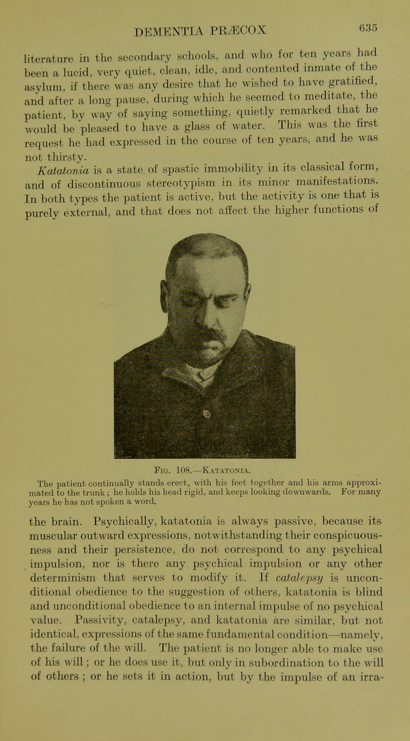 literature in the secondary schools, and who for ten years had been a lucid, very quiet, clean, idle, and contented inmate of the asylum, if there was any desire that he wished to have gratified, and after a long pause, during which he seemed to meditate, the patient, by way of saying something, quietly remarked that he would be pleased to have a glass of water. This was the first request he had expressed in the course of ten years, and he was not thirsty. Katatonia is a state, of spastic immobility in its classical form, and of discontinuous stereotypism in its minor manifestations. In both types the patient is active, but the activity is one that is purely external, and that does not affect the higher functions of Fig. 108.—Katatonia. The patient continually stands erect, with his feet together and his arms approxi- mated to the trunk; he holds his head rigid, and keeps looking downwards. For many years he has not spoken a word. the brain. Psychically, katatonia is always passive, because its muscular outward expressions, notwithstanding their conspicuous- ness and their persistence, do not correspond to any psychical impulsion, nor is there any psychical impulsion or any other determinism that serves to modify it. If catalepsy is uncon- ditional obedience to the suggestion of others, katatonia is blind and unconditional obedience to an internal impulse of no psychical value. Passivity, catalepsy, and katatonia are similar, but not identical, expressions of the same fundamental condition—namely, the failure of the will. The patient is no longer able to make use of his will; or ho does use it, but only in subordination to the will of others ; or he sets it in action, but by the impulse of an irra-