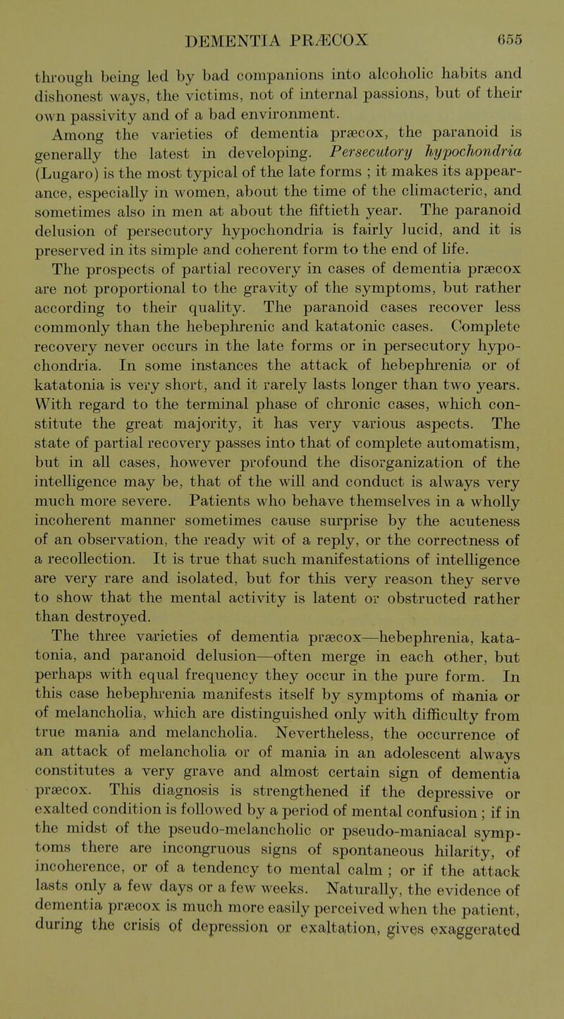 through being led by bad companions into alcoholic habits and dishonest ways, the victims, not of internal passions, but of their own passivity and of a bad environment. Among the varieties of dementia prsecox, the paranoid is generally the latest in developing. Persecutory hypochondria (Lugaro) is the most typical of the late forms ; it makes its appear- ance, especially in women, about the time of the climacteric, and sometimes also in men at about the fiftieth year. The paranoid delusion of persecutory hypochondria is fairly lucid, and it is preserved in its simple and coherent form to the end of life. The prospects of partial recovery in cases of dementia prsecox are not proportional to the gravity of the symptoms, but rather according to their quality. The paranoid cases recover less commonly than the hebephrenic and katatonic cases. Complete recovery never occm's in the late forms or in persecutory hypo- chondria. In some instances the attack of hebephrenia or of katatonia is very short, and it rarely lasts longer than two years. With regard to the terminal phase of chronic cases, which con- stitute the great majority, it has very various aspects. The state of partial recovery passes into that of complete automatism, but in all cases, however profound the disorganization of the intelligence may be, that of the will and conduct is always very much more severe. Patients who behave themselves in a wholly incoherent manner sometimes cause surprise by the acuteness of an observation, the ready wit of a reply, or the correctness of a recollection. It is true that such manifestations of intelligence are very rare and isolated, but for this very reason they serve to show that the mental activity is latent or obstructed rather than destroyed. The three varieties of dementia prsecox—hebephrenia, kata- tonia, and paranoid delusion—often merge in each other, but perhaps with equal frequency they occur in the pure form. In this case hebephrenia manifests itself by symptoms of rhania or of melancholia, which are distinguished only with difficulty from true mania and melancholia. Nevertheless, the occurrence of an attack of melancholia or of mania in an adolescent always constitutes a very grave and almost certain sign of dementia prsecox. This diagnosis is strengthened if the depressive or exalted condition is followed by a period of mental confusion ; if in the midst of the pseudo-melanchoHc or pseudo-maniacal symp- toms there are incongruous signs of spontaneous hilarity, of incoherence, or of a tendency to mental calm ; or if the attack lasts only a few days or a few weeks. Naturally, the evidence of dementia prsecox is much more easily perceived when the patient, during the crisis gf depression or e?calta,tion, gives exaggerated