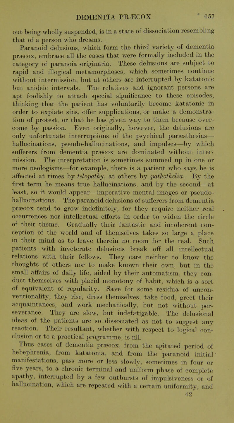 out being wholly suspended, is in a state of dissociation resembling that of a person who dreams. Paranoid delusions, which form the third variety of dementia prsecox, embrace all the cases that were formally included in the category of paranoia originaria. These delusions are subject to rapid and illogical metamorphoses, which sometimes continue without intermission, but at others are interrupted by katatonic but anideic intervals. The relatives and ignorant persons are apt foolishly to attach special significance to these episodes, thinking that the patient has voluntarily become katatonic in order to expiate sins, offer supplications, or make a demonstra- tion of protest, or that he has given way to them because over- come by passion. Even originally, however, the delusions are only unfortunate interruptions of the psychical parsesthesias— hallucinations, pseudo-hallucinations, and impulses—by which sufferers from dementia praecox are dominated without inter- mission. The interpretation is sometimes summed up in one or more neologisms—for example, there is a patient who says he is affected at times by telepathy, at others by pathothelia. By the first term he means true hallucinations, and by the second—at least, so it would appear—imperative mental images or pseudo- hallucinations. The paranoid delusions of sufferers from dementia prsecox tend to grow indefinitely, for they require neither real occurrences nor intellectual efforts in order to widen the circle of their theme. Gradually their fantastic and incoherent con- ception of the world and of themselves takes so large a place in their mind as to leave therein no room for the real. Such patients with inveterate delusions break off all intellectual relations with their fellows. They care neither to know the thoughts of others nor to make known their own, but in the small affairs of daily life, aided by their automatism, they con- duct themselves with placid monotony of habit, which is a sort of equivalent of regularity. Save for some residua of uncon- ventionality, they rise, dress themselves, take food, greet their acquaintances, and work mechanically, but not without per- severance. They are slow, but indefatigable. The delusional ideas of the patients are so dissociated as not to suggest any reaction. Their resultant, whether with respect to logical con- clusion or to a practical programme, is nil. Thus cases of dementia prsecox, from the agitated period of hebephrenia, from katatonia, and from the paranoid initial manifestations, pass more or less slowly, sometimes in four or five years, to a chronic terminal and uniform phase of complete apathy, interrupted by a few outbursts of impulsiveness or of hallucination, which are repeated with a certain uniformity, and 42
