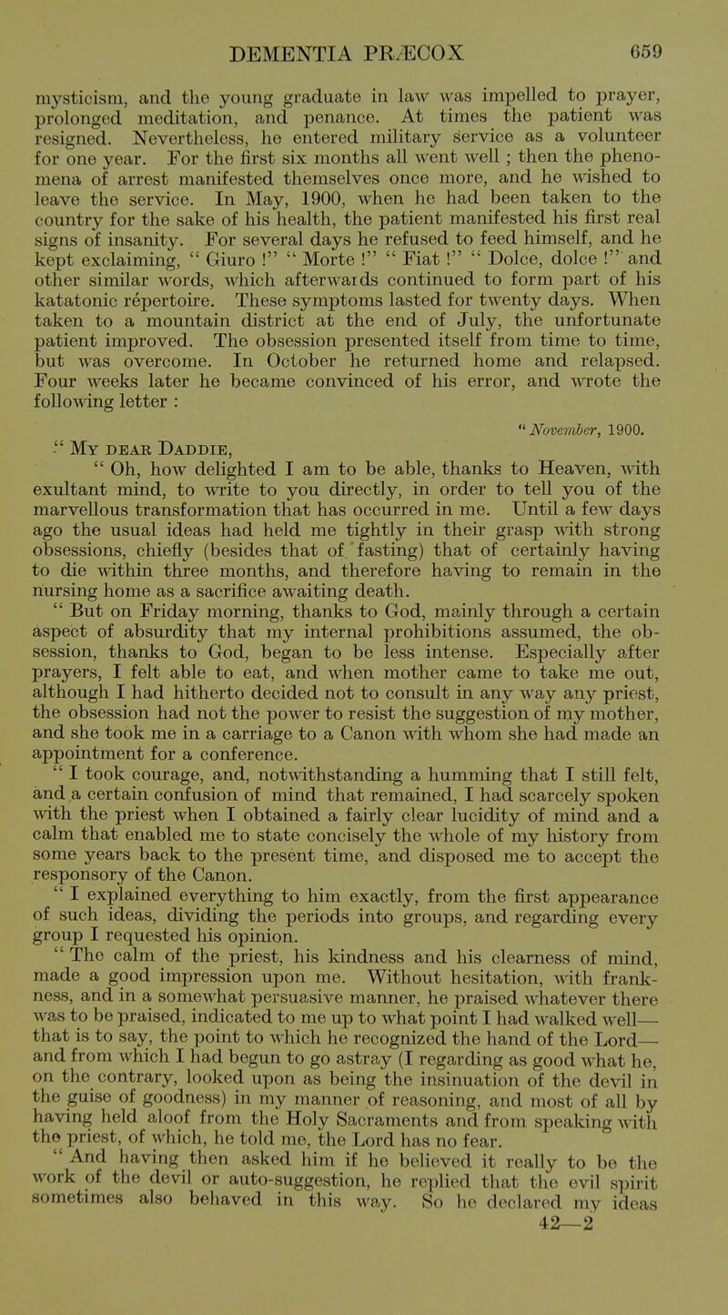 mysticism, and the young graduate in law was impelled to prayer, prolonged meditation, and penance. At times the patient was resigned. Nevertheless, he entered military service as a volunteer for one year. For the first six months all went well; then the pheno- mena of arrest manifested themselves once more, and he wished to leave the service. In May, 1900, when he had been taken to the country for the sake of his health, the patient manifested his first real signs of insanity. For several days he refused to feed himself, and he kept exclaiming,  Giuro !  Morte !  Fiat !  Dolce, dolce !• and other similar words, which afterwards continued to form part of his katatonic repertoire. These symptoms lasted for twenty days. When taken to a mountain district at the end of July, the unfortunate patient improved. The obsession presented itself from time to time, but was overcome. In October he returned home and relapsed. Four weeks later he became convinced of his error, and wrote the follomng letter : November, 1900. - My dear Daddie,  Oh, how delighted I am to be able, thanks to Heaven, with exultant mind, to write to you directly, in order to tell you of the marvellous transformation that has occurred in me. Until a few days ago the usual ideas had held me tightly in their grasp mth strong obsessions, chiefly (besides that of fasting) that of certainly having to die within three months, and therefore having to remain in the nursing home as a sacrifice awaiting death.  But on Friday morning, thanks to God, mainly through a certain aspect of absurdity that my internal prohibitions assumed, the ob- session, thanks to God, began to be less intense. Especially after prayers, I felt able to eat, and when mother came to take me out, although I had hitherto decided not to consult in any way any priest, the obsession had not the power to resist the suggestion of my mother, and she took me in a carriage to a Canon with whom she had made an appointment for a conference.  I took courage, and, notA\dthstanding a humming that I still felt, and a certain confusion of mind that remained, I had scarcely spoken with the priest when I obtained a fairly clear lucidity of mind and a calm that enabled me to state concisely the whole of my history from some years back to the present time, and disposed me to accept the responsory of the Canon.  I explained everything to him exactly, from the first appearance of such ideas, dividing the periods into groups, and regarding every group I requested his opinion.  The calm of the priest, his kindness and his clearness of mind, made a good impression upon me. Without hesitation, with frank- ness, and in a somewhat persuasive manner, he praised whatever there was to be praised, indicated to me up to what point I had walked well—■ that is to say, the point to which he recognized the hand of the Lord— and from which I had begun to go astray (I regarding as good what he, on the contrary, looked upon as being the insinuation of the devil in the guise of goodness) in my manner of reasoning, and most of all by having held aloof from the Holy Sacraments and from speaking with the priest, of which, he told me, the Lord has no fear.  And having then asked him if he believed it really to be the work of the devil or auto-suggestion, he replied that the evil spirit sometimes also behaved in this way. So he declared my ideas 42—2