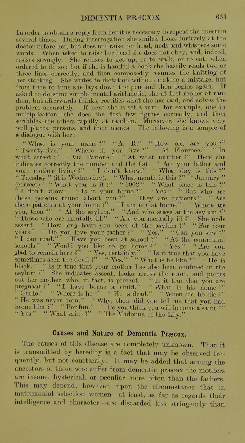 In order to obtain a reply from her it is necessary to repeat the question severtil times. During interrogation she smiles, looks furtively at the doctor before her, but does not raise her head, nods and whispers some words. When asked to raise her head she does not obey, and, indeed, resists strongly. She refuses to get up, or to walk, or to eat, when ordered to do so ; but if she is handed a book she hastily reads two or three lines correctly, and then composedly resumes the knitting of her stocking. She writes to dictation mthout making a mistake, but from time to time she lays down the pen and then begins again. If asked to do some simple mental arithmetic, she at first replies at ran- dom, but afterwards thinks, rectifies what she has said, and solves the problem accurately. If next she is set a sum—for example, one in multijjlication—she does the first few figures correctly, and then scribbles the others rapidly at random. Moreover, she knows very well places, persons, and their names. The following is a sample of a dialogue \^dth her :  What is your name ?  A. R.  How old are you ?  Twenty-five.  Where do you live ?  At Florence.  In what street V  Via Parione.  At what number V Here she indicates correctly the number and the flat.  Are your father and your mother living ? I don't know.  What day is this ?  Tuesday  (it is Wednesday).  What month is this ?  January  (correct).- What year is it ?  1902. What place is this ?  I don't know.  Is it your home ?  Yes.  But who are those persons round about you ?  They are patients.  Are there patients at your home ?  I am not at home.  Where are you, then ?  At the asylum.  And who stays at the asylum ?  Those who are mentally ill.  Are you mentally ill ? She nods assent.  How long have you been at the asylum ?  For four years.  Do you love your father ?  Yes.  Can you sew ?  I can read.  Have you been at school ?  At the communal schools.  Would you like to go home 1  Yes.  Are you glad to remain here ?  Yes, certainly.  Is it true that you have sometimes seen the devil ?  Yes.  What is he like ?  He is black. Is it true that your mother has also been confined in the asylum ? She indicates assent, looks across the room, and points out her mother, who, in fact, is present. Is it true that you are pregnant ? I have borne a child.  What is his name ?  Giulio.  Where is he ?  He is dead.  When did he die ?  He was never born.  Why, then, did you tell me that you had borne him ?  For fun.  Do you think you will become a saint  Yes.  What saint ?  The Madonna of the Lily. Causes and Nature of Dementia Prseeox. The causes of this disease are completely unknown. That it is transmitted by heredity is a fact that may be observed fre- quently, but not constantly. It may be added that among the ancestors of those who suffer from dementia praecox the mothers are insane, hysterical, or peculiar more often than the fathers. This may depend, however, upon the circumstance that in matrimonial selection women—at least, as far as regards their intelligence and character—are discarded less stringently than