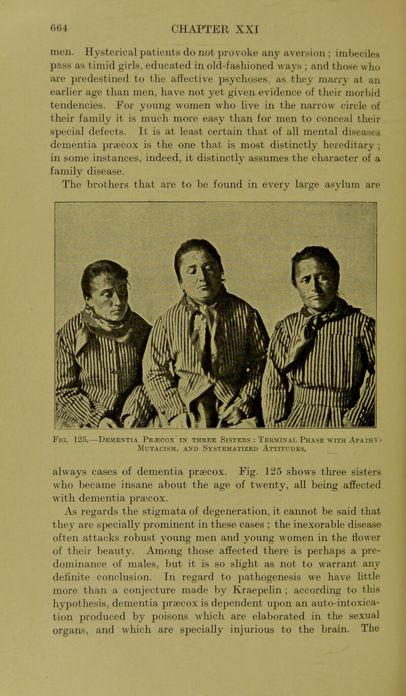 men. Hysterical patients do not provoke any aversion ; imbeciles pass as timid girls, educated in old-fashioned ways ; and those who are predestined to the affective psychoses, as they marry at an earlier age than men, have not yet given evidence of their morbid tendencies. For young women who live in the narrow circle of their family it is much more easy than for men to conceal their special defects. It is at least certain that of all mental diseases dementia praecox is the one that is most distinctly hereditary ; in some instances, indeed, it distinctly assumes the character of a family disease. The brothers that are to be found in every large asylum are Fig. 125.—Dementia Precox in three Sisters : Terminal Phase with Apathy, mutacism, and systematized attitudes. always cases of dementia praecox. Fig. 125 shows three sisters who became insane about the age of twenty, all being affected with dementia prsecox. As regards the stigmata of degeneration, it cannot be said that they are specially prominent in these cases ; the inexorable disease often attacks robust young men and young women in the flower of their beauty. Among those affected there is perhaps a pre- dominance of males, but it is so slight as not to warrant any definite conclusion. In regard to pathogenesis we have little more than a conjecture made by Kraepelin ; according to this hypothesis, dementia prsecox is dependent upon an auto-intoxica- tion produced by poisons which are elaborated in the sexual organs, and which are specially injurious to the brain. The