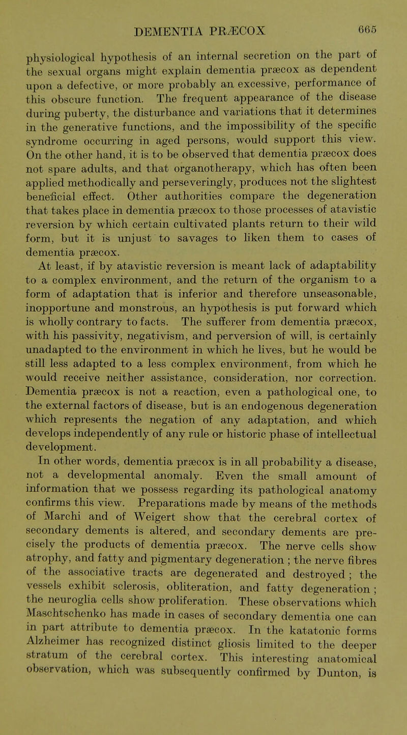 physiological hypothesis of an internal secretion on the part of the sexual organs might explain dementia prascox as dependent upon a defective, or more probably an excessive, performance of this obscure function. The frequent appearance of the disease during puberty, the disturbance and variations that it determines in the generative functions, and the impossibility of the specific syndrome occm-ring in aged persons, would support this view. On the other hand, it is to be observed that dementia prsecox does not spare adults, and that organotherapy, which has often been apphed methodically and perseveringly, produces not the slightest beneficial effect. Other authorities compare the degeneration that takes place in dementia prsecox to those processes of atavistic reversion by which certain cultivated plants return to their wild form, but it is unjust to savages to hken them to cases of dementia prsecox. At least, if by atavistic reversion is meant lack of adaptability to a complex environment, and the return of the organism to a form of adaptation that is inferior and therefore unseasonable, inopportune and monstrous, an h3rpothesis is put forward which is wholly contrary to facts. The sufferer from dementia praecox, with his passivity, negativism, and perversion of will, is certainly unadapted to the environment in which he lives, but he would be still less adapted to a less complex environment, from which he would receive neither assistance, consideration, nor correction. Dementia prsecox is not a reaction, even a pathological one, to the external factors of disease, but is an endogenous degeneration which represents the negation of any adaptation, and which develops independently of any rule or historic phase of intellectual development. In other words, dementia prsecox is in all probability a disease, not a developmental anomaly. Even the small amount of information that we possess regarding its pathological anatomy confirms this view. Preparations made by means of the methods of Marchi and of Weigert show that the cerebral cortex of secondary dements is altered, and secondary dements are pre- cisely the products of dementia prsecox. The nerve cells show atrophy, and fatty and pigmentary degeneration ; the nerve fibres of the associative tracts are degenerated and destroyed; the vessels exhibit sclerosis, obliteration, and fatty degeneration ; the neurogha cells show proliferation. These observations which Maschtschenko has made in cases of secondary dementia one can in part attribute to dementia prsecox. In the katatonic forms Alzheimer has recognized distinct gliosis limited to the deeper stratum of the cerebral cortex. This interesting anatomical observation, which was subsequently confirmed by Dunton, is