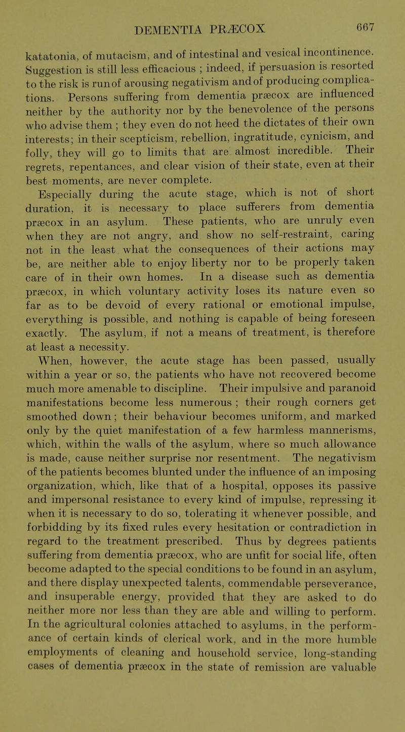 katatonia, of mutacism, and of intestinal and vesical incontinence. Suggestion is still less efficacious ; indeed, if persuasion is resorted to the risk is runof arousing negativism and of producing complica- tions. Persons suffering from dementia praecox are influenced neither by the authority nor by the benevolence of the persons who advise them ; they even do not heed the dictates of their own interests; in their scepticism, rebellion, ingratitude, cynicism, and folly, they will go to hmits that are almost incredible. Their regrets, repentances, and clear vision of their state, even at their best moments, are never complete. Especially during the acute stage, which is not of short duration, it is necessary to place sufferers from dementia precox in an asylum. These patients, who are unruly even when they are not angry, and show no self-restraint, caring not in the least what the consequences of their actions may be, are neither able to enjoy Uberty nor to be properly taken care of in their own homes. In a disease such as dementia prsecox, in which voluntary activity loses its nature even so far as to be devoid of every rational or emotional impulse, ever3rthing is possible, and nothing is capable of being foreseen exactly. The asylum, if not a means of treatment, is therefore at least a necessity. When, however, the acute stage has been passed, usually within a year or so, the patients who have not recovered become much more amenable to discipline. Their impulsive and paranoid manifestations become less numerous ; their rough corners get smoothed down; their behaviour becomes uniform, and marked only by the quiet manifestation of a few harmless mannerisms, which, within the walls of the asylum, where so much allowance is made, cause neither surprise nor resentment. The negativism of the patients becomes blunted under the influence of an imposing organization, which, like that of a hospital, opposes its passive and impersonal resistance to every kind of impulse, repressing it when it is necessary to do so, tolerating it whenever possible, and forbidding by its fixed rules every hesitation or contradiction in regard to the treatment prescribed. Thus by degrees patients suffering from dementia praecox, who are unfit for social life, often become adapted to the special conditions to be found in an asylum, and there display unexpected talents, commendable perseverance, and insuperable energy, provided that they are asked to do neither more nor less than they are able and wiUing to perform. In the agricultural colonies attached to asylums, in the perform- ance of certain kinds of clerical work, and in the more humble employments of cleaning and household service, long-standing cases of dementia praecox in the state of remission are valuable