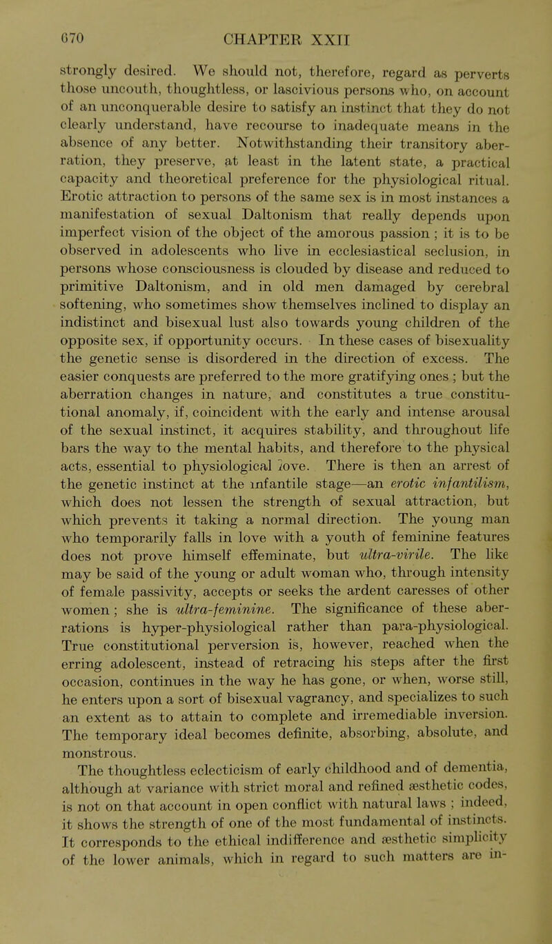 strongly desired. We should not, therefore, regard as perverts those uncouth, thoughtless, or lascivious persons who, on account of an unconquerable desire to satisfy an instinct that they do not clearly understand, have recourse to inadequate means in the absence of any better. Notwithstanding their transitory aber- ration, they preserve, at least in the latent state, a practical capacity and theoretical preference for the physiological ritual. Erotic attraction to persons of the same sex is in most instances a manifestation of sexual Daltonism that really depends upon imperfect vision of the object of the amorous passion ; it is to be observed in adolescents who live in ecclesiastical seclusion, in persons whose consciousness is clouded by disease and reduced to primitive Daltonism, and in old men damaged by cerebral softening, who sometimes show themselves inclined to display an indistinct and bisexual lust also towards young children of the opposite sex, if opportunity occurs. In these cases of bisexuality the genetic sense is disordered in the direction of excess. The easier conquests are preferred to the more gratifying ones ; but the aberration changes in nature, and constitutes a true constitu- tional anomaly, if, coincident with the early and intense arousal of the sexual instinct, it acquires stability, and throughout Hfe bars the way to the mental habits, and therefore to the physical acts, essential to physiological iove. There is then an arrest of the genetic instinct at the infantile stage—an erotic infantilism, which does not lessen the strength of sexual attraction, but which prevents it taking a normal direction. The young man who temporarily falls in love with a youth of feminine features does not prove himself effeminate, but ultra-virile. The like may be said of the young or adult woman who, through intensity of female passivity, accepts or seeks the ardent caresses of other women ; she is ultra-feminine. The significance of these aber- rations is hyper-physiological rather than para-physiological. True constitutional perversion is, however, reached when the erring adolescent, instead of retracing his steps after the first occasion, continues in the way he has gone, or when, worse still, he enters upon a sort of bisexual vagrancy, and specializes to such an extent as to attain to complete and irremediable inversion. The temporary ideal becomes definite, absorbing, absolute, and monstrous. The thoughtless eclecticism of early childhood and of dementia, although at variance with strict moral and refined aesthetic codes, is not on that account in open conflict with natural laws ; indeed, it shows the strength of one of the most fundamental of instincts. It corresponds to the ethical indifference and aesthetic simplicity of the lower animals, which in regard to such matters are in-