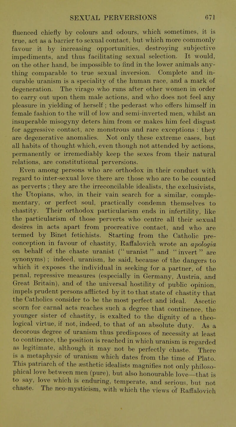 fluenced chiefly by colours and odours, which sometimes, it is true, act as a barrier to sexual contact, but which more commonly favour it by increasing opportunities, destroying subjective impediments, and thus facilitating sexual selection. It would, on the other hand, be impossible to find in the lower animals any- thing comparable to true sexual inversion. Complete and in- cm*able uranism is a speciality of the human race, and a mark of degeneration. The virago who runs after other women in order to carry out upon them male actions, and who does not feel any pleasure in yielding of herself ; the pederast who offers himself in female fashion to the will of low and semi-inverted men, whilst an insuperable misogyny deters him from or makes him feel disgust for aggressive contact, are monstrous and rare exceptions : they are degenerative anomalies. Not only these extreme cases, but aU habits of thought which, even though not attended by actions, permanently or irremediably keep the sexes from their natural relations, are constitutional perversions. Even among persons who are orthodox in their conduct with regard to inter-sexual love there are those who are to be counted as perverts ; they are the irreconcilable idealists, the exclusivists, the Utopians, who, in their vain search for a similar, comple- mentary, or perfect soul, practically condemn themselves to chastity. Their orthodox particularism ends in infertiUty, like the particularism of those perverts who centre all their sexual desires in acts apart from procreative contact, and who are termed by Binet fetichists. Starting from the Catholic pre- conception in favour of chastity, Raffalovich wrote an apologia on behalf of the chaste uranist (uranist and invert are synonyms) ; indeed, uranism, he said, because of the dangers to which it exposes the individual in seeking for a partner, of the penal, repressive measures (especially in Germany, Austria, and Great Britain), and of the universal hostility of pubhc opinion, impels prudent persons afflicted by it to that state of chastity that the CathoHcs consider to be the most perfect and ideal. Ascetic scorn for carnal acts reaches such a degree that continence, the younger sister of chastity, is exalted to the dignity of a theo- logical virtue, if not, indeed, to that of an absolute duty. As a decorous degree of uranism thus predisposes of necessity at least to continence, the position is reached in which uranism is regarded as legitimate, although it may not be perfectly chaste. There is a metaphysic of uranism which dates from the time of Plato. This patriarch of the aesthetic idealists magnifies not only philoso- phical love between men (pure), but also honourable love—that is to say, love which is enduring, temperate, and serious, but not chaste. The neo-mysticism, with which the views of Raffalovich