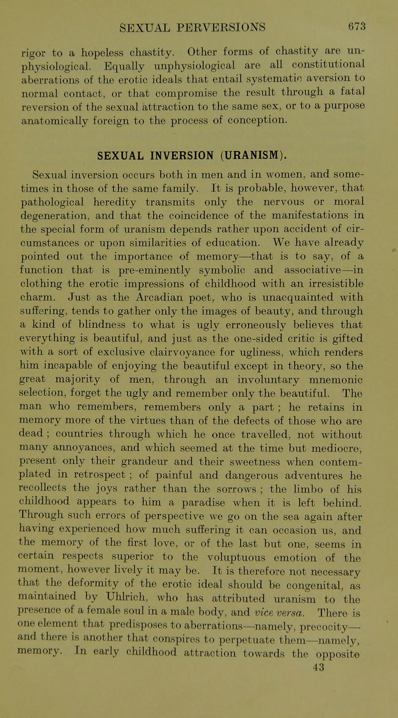 rigor to a hopeless chastity. Other forms of chastity are un- physiological. Equally unphysiological are all constitutional aberrations of the erotic ideals that entail systematic aversion to normal contact, or that compromise the result through a fatal reversion of the sexual attraction to the same sex, or to a purpose anatomically foreign to the process of conception. SEXUAL INVERSION (URANISM). Sexual inversion occurs both in men and in women, and some- times in those of the same family. It is probable, however, that pathological heredity transmits only the nervous or moral degeneration, and that the coincidence of the manifestations in the special form of uranism depends rather upon accident of cir- cumstances or upon similarities of education. We have already pointed out the importance of memory—^that is to say, of a function that is pre-eminently symbolic and associative—in clothing the erotic impressions of childhood with an irresistible charm. Just as the Arcadian poet, who is unacquainted with suffering, tends to gather only the images of beauty, and through a kind of blindness to what is ugly erroneously believes that everything is beautiful, and just as the one-sided critic is gifted with a sort of exclusive clairvoyance for ugliness, which renders him incapable of enjoying the beautiful except in theory, so the great majority of men, through an involuntary mnemonic selection, forget the ugly and remember only the beautiful. The man who remembers, remembers only a part ; he retains in memory more of the virtues than of the defects of those who are dead ; countries through which he once travelled, not without many annoyances, and which seemed at the time but mediocre, present only their grandeur and their sweetness when contem- plated in retrospect ; of painful and dangerous adventures he recollects the joys rather than the sorrows ; the Umbo of his childhood appears to him a paradise when it is left behind. Through such errors of perspective we go on the sea again after having experienced how much suffering it can occasion us, and the memory of the first love, or of the last but one, seems in certain respects superior to the voluptuous emotion of the moment, however Hvely it may be. It is therefore not necessary that the deformity of the erotic ideal should be congenital, as maintained by Uhlrich, who has attributed uranism to the presence of a female soul in a male body, and vice versa. There is one element that predisposes to aberrations—namely, precocity— and there is another that conspires to perpetuate them—namely, memory. In early childhood attraction towards the opposite 43