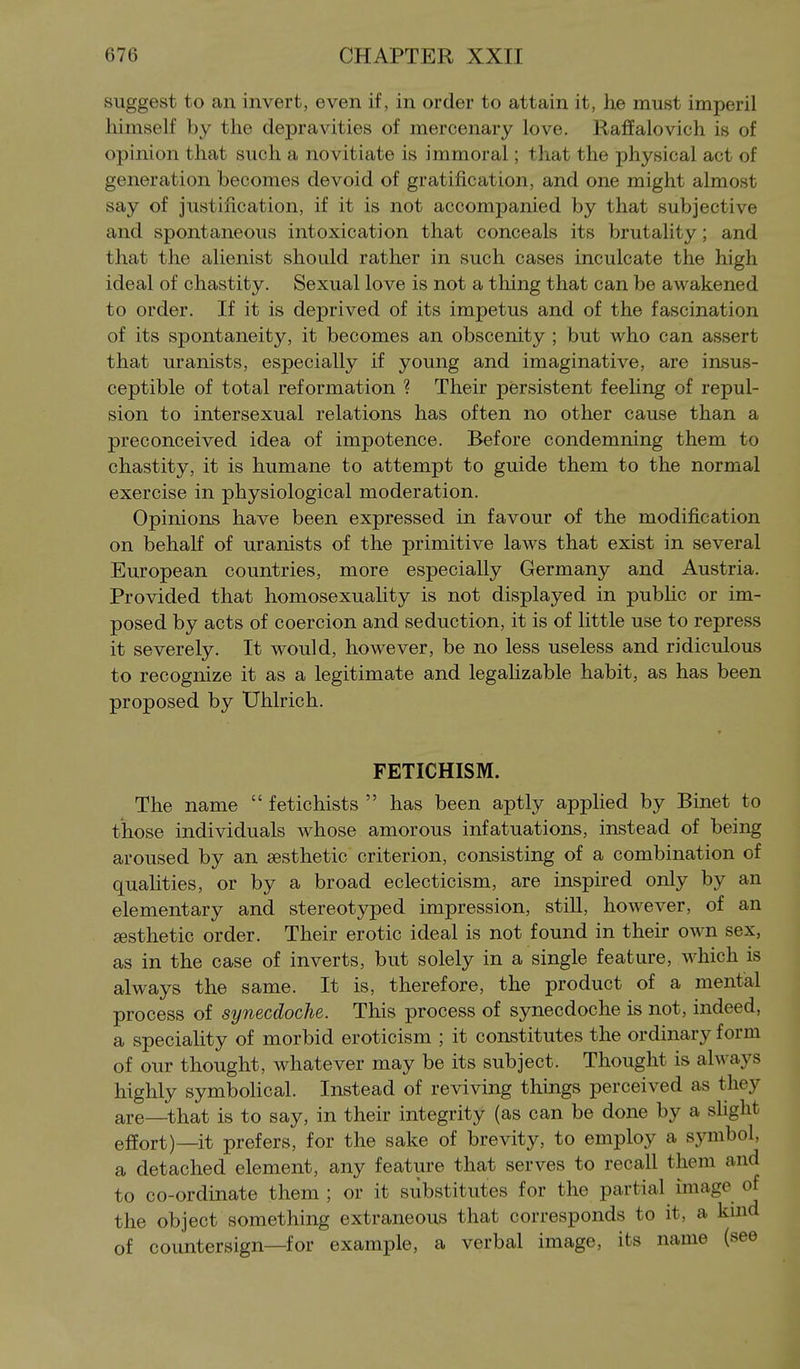 suggest to an invert, even if, in order to attain it, he must imperil himself by the depravities of mercenary love. Raffalovich is of opinion that such a novitiate is immoral; that the physical act of generation becomes devoid of gratification, and one might almost say of justification, if it is not accompanied by that subjective and spontaneous intoxication that conceals its brutality; and that the alienist should rather in such cases inculcate the high ideal of chastity. Sexual love is not a thing that can be awakened to order. If it is deprived of its impetus and of the fascination of its spontaneity, it becomes an obscenity ; but who can assert that uranists, especially if young and imaginative, are insus- ceptible of total reformation ? Their persistent feehng of repul- sion to intersexual relations has often no other cause than a preconceived idea of impotence. Before condemning them to chastity, it is humane to attempt to guide them to the normal exercise in physiological moderation. Opinions have been expressed in favour of the modification on behalf of uranists of the primitive laws that exist in several European countries, more especially Germany and Austria. Provided that homosexuality is not displayed in pubhc or im- posed by acts of coercion and seduction, it is of little use to repress it severely. It would, however, be no less useless and ridiculous to recognize it as a legitimate and legalizable habit, as has been proposed by Uhlrich. FETICHISM. The name  fetichists  has been aptly applied by Binet to those individuals whose amorous infatuations, instead of being aroused by an sesthetic criterion, consisting of a combination of qualities, or by a broad eclecticism, are inspired only by an elementary and stereotyped impression, still, however, of an sesthetic order. Their erotic ideal is not found in their own sex, as in the case of inverts, but solely in a single feature, which is always the same. It is, therefore, the product of a mental process of synecdoche. This process of synecdoche is not, indeed, a speciality of morbid eroticism ; it constitutes the ordinary form of our thought, whatever may be its subject. Thought is always highly symbolical. Instead of reviving things perceived as they are—that is to say, in their integrity (as can be done by a shglit effort)—it prefers, for the sake of brevity, to employ a symbol, a detached element, any feature that serves to recall them and to co-ordinate them ; or it substitutes for the partial image of the object something extraneous that corresponds to it, a kuid of countersign—for example, a verbal image, its name (see