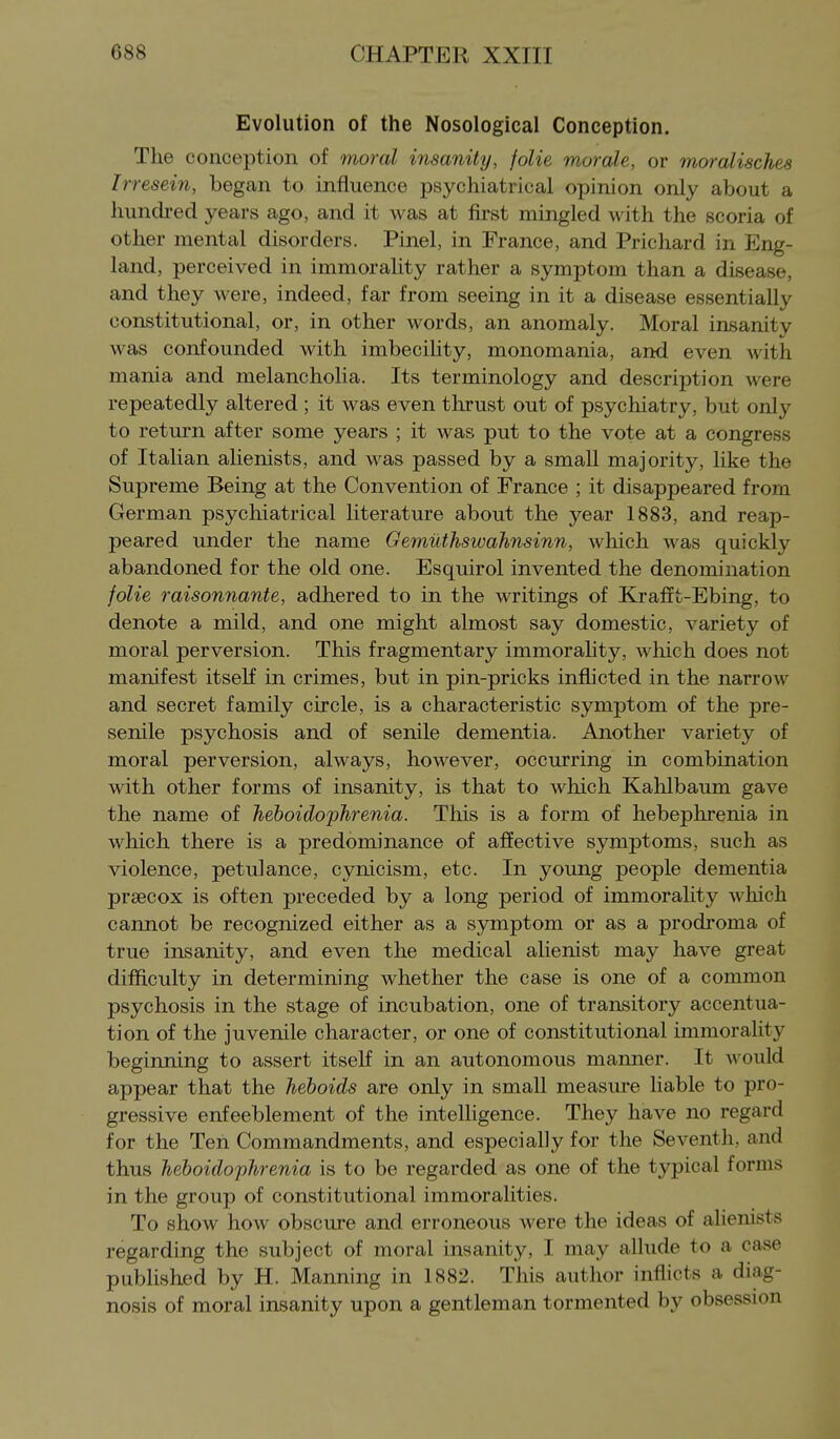 Evolution of the Nosological Conception. The conception of moral irisanity, folie morale, or moralisches Irresein, began to influence psychiatrical opinion only about a hundi-ed years ago, and it was at first mingled with the scoria of other mental disorders. Pinel, in France, and Prichard in Eng- land, perceived in immorality rather a symptom than a disease, and they were, indeed, far from seeing in it a disease essentially constitutional, or, in other words, an anomaly. Moral insanity was confounded with imbecility, monomania, and even with mania and melancholia. Its terminology and description were repeatedly altered ; it was even thrust out of psychiatry, but only to return after some years ; it was put to the vote at a congress of Italian alienists, and was passed by a small majority, like the Supreme Being at the Convention of France ; it disappeared from German psychiatrical literature about the year 1883, and reap- peared under the name Gemiithswahnsinn, which was quickly abandoned for the old one. Esquirol invented the denomination folie raisonnante, adhered to in the writings of Krafct-Ebing, to denote a mild, and one might almost say domestic, variety of moral perversion. This fragmentary immorality, which does not manifest itself in crimes, but in pin-pricks inflicted in the narrow and secret family circle, is a characteristic symptom of the pre- senile psychosis and of senile dementia. Another variety of moral perversion, always, however, occurring in combination with other forms of insanity, is that to which Kahlbaum gave the name of heboidophrenia. This is a form of hebephrenia in which there is a predominance of affective symptoms, such as violence, petulance, cynicism, etc. In young people dementia prsecox is often preceded by a long period of immorality which carmot be recognized either as a symptom or as a prodroma of true insanity, and even the medical alienist may have great difficulty in determining whether the case is one of a common psychosis in the stage of incubation, one of transitory accentua- tion of the juvenile character, or one of constitutional immorality beginning to assert itself in an autonomous manner. It would appear that the heboids are only in small measure liable to pro- gressive enfeeblement of the intelligence. They have no regard for the Ten Commandments, and especially for the Seventh, and thus heboidophrenia is to be regarded as one of the typical forms in the group of constitutional immoralities. To show hoAv obscure and erroneous were the ideas of alienists regarding the subject of moral insanity, I may allude to a case published by H. Manning in 1882. This author inflicts a diag- nosis of moral insanity upon a gentleman tormented by obsession