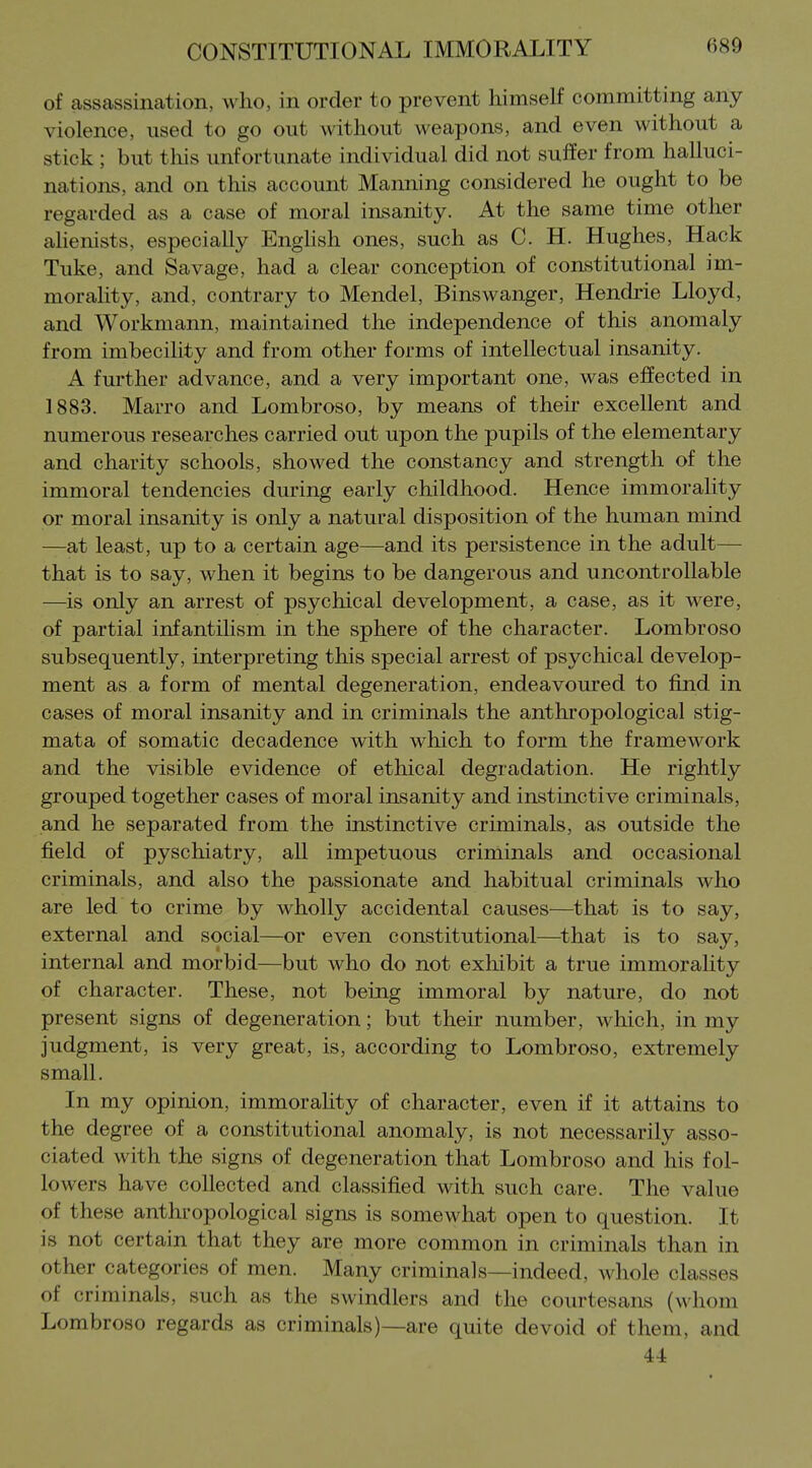 of assassiiication, who, in order to prevent himself committing any violence, used to go out without weapons, and even without a stick ; but this unfortunate individual did not suffer from halluci- nations, and on this account Manning considered he ought to be regarded as a case of moral insanity. At the same time other alienists, especially Enghsh ones, such as C. H. Hughes, Hack Tuke, and Savage, had a clear conception of constitutional im- morality, and, contrary to Mendel, Binswanger, Hendrie Lloyd, and Workmann, maintained the independence of this anomaly from imbecility and from other forms of intellectual insanity. A further advance, and a very important one, was effected in 1883. Marro and Lombroso, by means of their excellent and numerous researches carried out upon the pupils of the elementary and charity schools, showed the constancy and strength of the immoral tendencies during early childhood. Hence immorality or moral insanity is only a natural disposition of the human mind —at least, up to a certain age—^and its persistence in the adult— that is to say, when it begins to be dangerous and uncontrollable —is only an arrest of psychical development, a case, as it were, of partial infantilism in the sphere of the character. Lombroso subsequently, interpreting this special arrest of psychical develop- ment as a form of mental degeneration, endeavoured to find in cases of moral insanity and in criminals the anthropological stig- mata of somatic decadence with which to form the framework and the visible evidence of ethical degradation. He rightly grouped together cases of moral insanity and instinctive criminals, and he separated from the instinctive criminals, as outside the field of pyschiatry, all impetuous criminals and occasional criminals, and also the passionate and habitual criminals who are led to crime by wholly accidental causes—that is to say, external and social—or even constitutional—that is to say, internal and morbid—but who do not exhibit a true immorality of character. These, not being immoral by nature, do not present signs of degeneration; but their number, which, in my judgment, is very great, is, according to Lombroso, extremely small. In my opinion, immorahty of character, even if it attains to the degree of a constitutional anomaly, is not necessarily asso- ciated with the signs of degeneration that Lombroso and his fol- lowers have collected and classified with such care. The value of these anthropological signs is somewhat open to question. It is not certain that they are more common in criminals than in other categories of men. Many criminals—indeed, whole classes of criminals, such as the swindlers and the courtesans (whom Lombroso regards as criminals)—are quite devoid of them, and 44