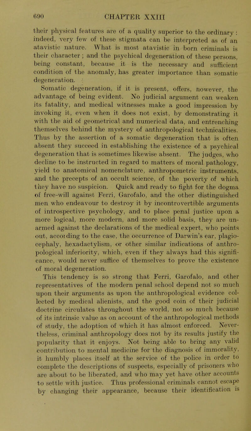 their physical features are of a quahty superior to the ordinary : indeed, very few of these stigmata can be interpreted as of an atavistic nature. What is most atavistic in born criminals is their character ; and the psychical degeneration of these persons, being constant, because it is the necessary and sufficient condition of the anomaly, has greater importance than somatic degeneration. : Somatic degeneration, if it is present, offers, nowever, the advantage of being evident. No judicial argument can weaken its fatahty, and medical witnesses make a good impression by invoking it, even when it does not exist, by demonstrating it with the aid of geometrical and numerical data, and entrenching themselves behind the mystery of anthropological technicahties. Thus by the assertion of a somatic degeneration that is often absent they succeed in establishing the existence of a psychical degeneration that is sometimes likewise absent. The judges, who decline to be instructed in regard to matters of moral pathology, yield to anatomical nomenclature, anthropometric instruments, and the precepts of an occult science, of the poverty of which they have no suspicion. Quick and ready to fight for the dogma of free-will against Ferri, Garofalo, and the other distinguished men who endeavour to destroy it by incontrovertible arguments of introspective psychology, and to place penal justice upon a more logical, more modern, and more soMd basis, they are un- armed against the declarations of the medical expert, who points out, accoiding to the case, the occurrence of Darwin's ear, plagio- cephaly, hexadactyhsm, or other similar indications of anthro- pological inferiority, which, even if they always had this signifi- cance, would never suffice of themselves to prove the existence of moral degeneration. This tendency is so strong that Ferri, Garofalo, and other representatives of the modern penal school depend not so much upon their arguments as upon the anthropological evidence col- lected by medical ahenists, and the good coin of theh judicial doctrine circulates throughout the world, not so much because of its intrinsic value as on account of the anthropological methods of study, the adoption of which it has almost enforced. Never- theless, criminal anthropology does not by its results justify the popularity that it enjoys. Not being able to bring any vahd contribution to mental medicine for the diagnosis of immorahty, it humbly places itself at the service of the police in order to complete the descriptions of suspects, especially of prisoners who are about to be liberated, and who may yet have other accounts to settle with justice. Thus professional criminals cannot escape by changing their appearance, because their identification is