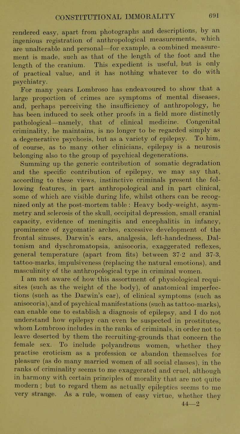 rendered easy, apart from photographs and descriptions, by an ingenious registration of anthropological measurements, which are unalterable and personal—for example, a combined measure- ment is made, such as that of the length of the foot and the length of the cranium. This expedient is useful, but is only of practical value, and it has nothing whatever to do with psychiatry. For many years Lombroso has endeavoured to show that a large proportion of crimes are symptoms of mental diseases, and, perhaps perceiving the insufficiency of anthropology, he has been induced to seek other proofs in a field more distinctly pathological—namely, that of chnical medicine. Congenital criminaUty, he maintains, is no longer to be regarded simply as a degenerative psychosis, but as a variety of epilepsy. To him, of coiu*se, as to many other clinicians, epilepsy is a neurosis belonging also to the group of psychical degenerations. Summing up the generic contribution of somatic degradation and the specific contribution of epilepsy, we may say that, according to these views, instinctive criminals present the fol- lowing features, in part anthropological and in part clinical, some of which are visible during life, whilst others can be recog- nized only at the post-mortem table : Heavy body-weight, asym- metry and sclerosis of the skull, occipital depression, small cranial capacity, evidence of meningitis and encephalitis in infancy, prominence of zygomatic arches, excessive development of the frontal sinuses, Darwin's ears, analgesia, left-handedness. Dal- tonism and dyschromatopsia, anisocoria, exaggerated reflexes, general temperature (apart from fits) between 37-2 and 37-3, tattoo-marks, impulsiveness (replacing the natural emotions), and masculinity of the anthropological type in criminal women. I am not aware of how this assortment of physiological requi- sites (such as the weight of the body), of anatomical imperfec- tions (such as the Darwin's ear), of chnical symptoms (such as anisocoria), and of psychical manifestations (such as tattoo-marks), can enable one to establish a diagnosis of epilepsy, and I do not understand how epilepsy can even be suspected in prostitutes, whom Lombroso includes in the ranks of criminals, in order not to leave deserted by them the recruiting-grounds that concern the female sex. To include polyandrous women, whether they practise eroticism as a profession or abandon themselves for pleasure (as do many married women of all social classes), in the ranks of criminality seems to me exaggerated and cruel, although in harmony with certain principles of morahty that are not quite modern; but to regard them as actually epileptics seems to me very strange. As a rule, women of easy virtue, whether they 44—2