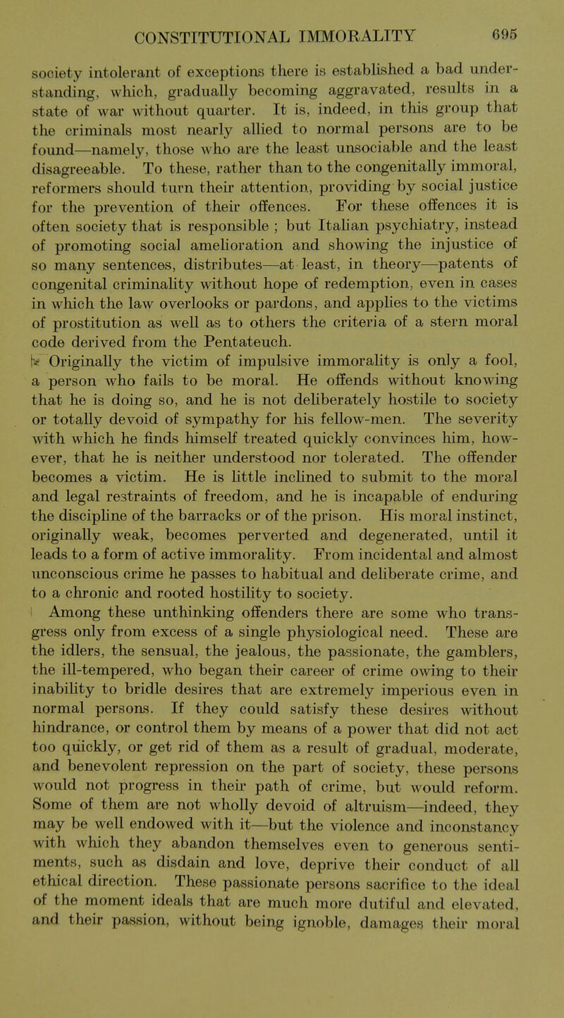 society intolerant of exceptions there is established a bad under- standing, which, gradually becoming aggravated, results in a state of war without quarter. It is, indeed, in this group that the criminals most nearly allied to normal persons are to be found—namely, those who are the least unsociable and the least disagreeable. To these, rather than to the congenitally immoral, reformers should turn their attention, providing by social justice for the prevention of their offences. For these offences it is often society that is responsible ; but Itahan psychiatry, instead of promoting social amelioration and showing the injustice of so many sentences, distributes—at least, in theory—patents of congenital criminality without hope of redemption, even in cases in which the law overlooks or pardons, and applies to the victims of prostitution as well as to others the criteria of a stern moral code derived from the Pentateuch. W Originally the victim of impulsive immorality is only a fool, a person who fails to be moral. He offends without knowing that he is doing so, and he is not deliberately hostile to society or totally devoid of sympathy for his feUow-men. The severity with which he finds himself treated quickly convinces liim, how- ever, that he is neither understood nor tolerated. The offender becomes a victim. He is little inclined to submit to the moral and legal restraints of freedom, and he is incapable of enduring the disciphne of the barracks or of the prison. His moral instinct, originally weak, becomes perverted and degenerated, until it leads to a form of active immoraHty. From incidental and almost unconscious crime he passes to habitual and deliberate crime, and to a chronic and rooted hostility to society. ' Among these unthinking offenders there are some who trans- gress only from excess of a single physiological need. These are the idlers, the sensual, the jealous, the passionate, the gamblers, the iU-tempered, who began their career of crime owing to their inability to bridle desires that are extremely imperious even in normal persons. If they could satisfy these desires without hindrance, or control them by means of a power that did not act too quickly, or get rid of them as a result of gradual, moderate, and benevolent repression on the part of society, these persons would not progress in their path of crime, but would reform. Some of them are not wholly devoid of altruism—indeed, they may be well endowed with it—but the violence and inconstancy with which they abandon themselves even to generous senti- ments, such as disdain and love, deprive their conduct of all ethical direction. These passionate persons sacrifice to the ideal of the moment ideals that are much more dutiful and elevated, and their passion, without being ignoble, damages their moral