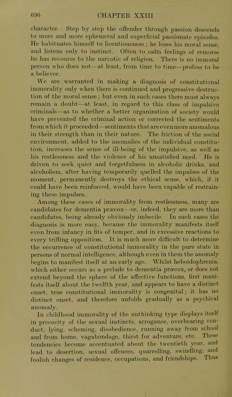 character. Step by step the offender through passion descends to more and more ephemeral and superficial passionate episodes. He habituates himself to licentiousness ; he loses his moral sense, and listens only to instinct. Often to calm feehngs of remorse he has recourse to the narcotic of religion. There is no immoral person who does not—at least, from time to time—profess to be a believer. We are warranted in making a diagnosis of constitutional immorality only when there is continued and progressive destruc- tion of the moral sense ; but even in such cases there must always remain a doubt—at least, in regard to this class of impulsive criminals—as to whether a better organization of society would have prevented the criminal action or corrected the sentiments from which it proceeded—sentiments that are even more anomalous in their strength than in their nature. The friction of the social environment, added to the anomahes of the individual constitu- tion, increases the sense of ill-being of the impulsive, as well as his restlessness and the violence of his unsatisfied need. ' He is driven to seek quiet and forgetfulness in alcoholic drinks, and alcoholism, after having temporarily quelled the impulses of the moment, permanently destroys the ethical sense, which, if it could have been reinforced, would have been capable of restrain- ing these impulses. Among these cases of immorahty from restlessness, many are candidates for dementia prsecox—or, indeed, they are more than candidates, being aheady obviously imbecile. In such cases the diagnosis is more easy, because the immorality manifests itself even from infancy in fits of temper, and in excessive reactions to every trifling opposition. It is much more difficult to determine the occurrence of constitutional immorality in the pure state in persons of normal intelligence, although even in them the anomaly begins to manifest itself at an early age. Whilst heboidophrenia, which either occurs as a prelude to dementia praecox, or does not extend beyond the sphere of the affective functions, first mani- fests itself about the twelfth year, and appears to have a distinct onset, true constitutional immorality is congenital; it has no distinct onset, and therefore unfolds gradually as a psychical anomaly. In childhood immorahty of the unthinking type displays itself in precocity of the sexual instincts, arrogance, overbearing con- duct, lying, scheming, disobedience, running away from school and from home, vagabondage, thirst for adventure, etc. These tendencies become accentuated about the twentieth year, and lead to desertion, sexual offences, quarrelling, swindhng, and foolish changes of residence, occupations, and friendships. Thus 1