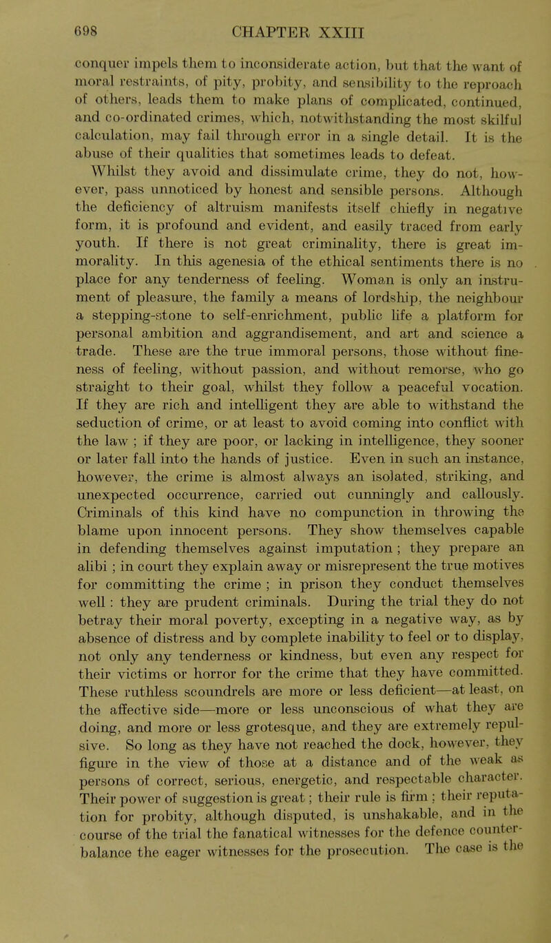 conquer impels them to inconsiderate action, but that the want of moral restraints, of pity, probity, and sensibility to the reproach of others, leads them to make plans of compHcated, continued, and co-ordinated crimes, which, notwithstanding the most skilful calculation, may fail through error in a single detail. It is the abuse of their qualities that sometimes leads to defeat. Whilst they avoid and dissimulate crime, they do not, how- ever, pass unnoticed by honest and sensible persons. Although the deficiency of altruism manifests itself cliiefly in negative form, it is profound and evident, and easily traced from early youth. If there is not great criminality, there is great im- morality. In this agenesia of the ethical sentiments there is no place for any tenderness of feeling. Woman is only an instru- ment of pleasure, the family a means of lordship, the neighbour a stepping-stone to self-enrichment, public hfe a platform for personal ambition and aggrandisement, and art and science a trade. These are the true immoral persons, those without fine- ness of feehng, without passion, and without remorse, who go straight to their goal, whilst they follow a peaceful vocation. If they are rich and intelhgent they are able to withstand the seduction of crime, or at least to avoid coming into conflict with the law ; if they are poor, or lacking in intelligence, they sooner or later fall into the hands of justice. Even in such an instance, however, the crime is almost always an isolated, striking, and unexpected occurrence, carried out cunningly and callously. Criminals of this kind have no compunction in tlirowing the blame upon innocent persons. They show themselves capable in defending themselves against imputation ; they prepare an alibi ; in court they explain away or misrepresent the true motives for committing the crime ; in prison they conduct themselves weU : they are prudent criminals. During the trial they do not betray their moral poverty, excepting in a negative way, as by absence of distress and by complete inability to feel or to display, not only any tenderness or kindness, but even any respect for their victims or horror for the crime that they have committed. These ruthless scoundrels are more or less deficient—at least, on the affective side—more or less unconscious of what they are doing, and more or less grotesque, and they are extremely repul- sive. So long as they have not reached the dock, however, they figure in the view of those at a distance and of the weak as persons of correct, serious, energetic, and respectable character. Their power of suggestion is great; their rule is fii-m : their reputa- tion for probity, although disputed, is unshakable, and in the course of the trial the fanatical witnesses for the defence counter- balance the eager witnesses for the prosecution. The case is the